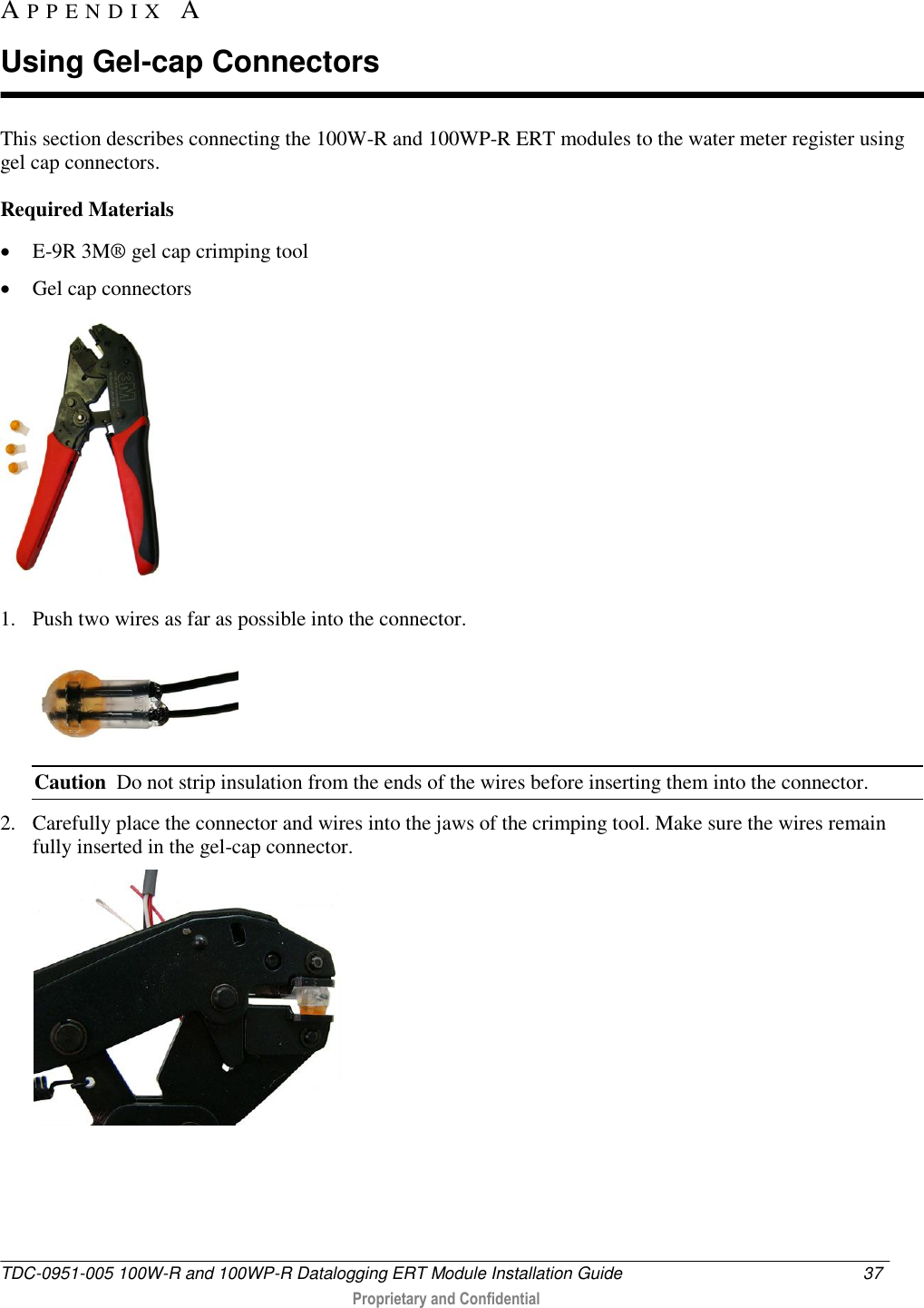  TDC-0951-005 100W-R and 100WP-R Datalogging ERT Module Installation Guide  37   Proprietary and Confidential     This section describes connecting the 100W-R and 100WP-R ERT modules to the water meter register using gel cap connectors.  Required Materials  E-9R 3M® gel cap crimping tool   Gel cap connectors  1. Push two wires as far as possible into the connector.  Caution  Do not strip insulation from the ends of the wires before inserting them into the connector. 2. Carefully place the connector and wires into the jaws of the crimping tool. Make sure the wires remain fully inserted in the gel-cap connector.  AP P E N D I X   A  Using Gel-cap Connectors 