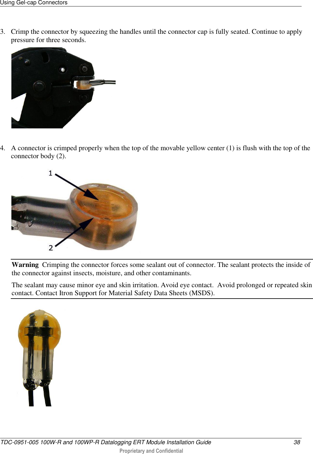 Using Gel-cap Connectors   TDC-0951-005 100W-R and 100WP-R Datalogging ERT Module Installation Guide  38  Proprietary and Confidential    3. Crimp the connector by squeezing the handles until the connector cap is fully seated. Continue to apply pressure for three seconds.   4. A connector is crimped properly when the top of the movable yellow center (1) is flush with the top of the connector body (2).  Warning  Crimping the connector forces some sealant out of connector. The sealant protects the inside of the connector against insects, moisture, and other contaminants.   The sealant may cause minor eye and skin irritation. Avoid eye contact.  Avoid prolonged or repeated skin contact. Contact Itron Support for Material Safety Data Sheets (MSDS).     