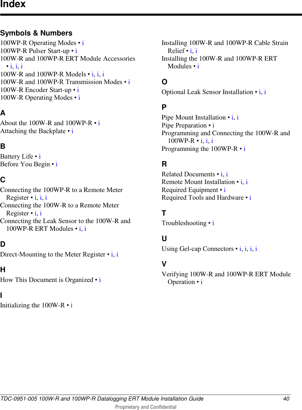  TDC-0951-005 100W-R and 100WP-R Datalogging ERT Module Installation Guide  40  Proprietary and Confidential    Symbols &amp; Numbers 100WP-R Operating Modes • i 100WP-R Pulser Start-up • i 100W-R and 100WP-R ERT Module Accessories • i, i, i 100W-R and 100WP-R Models • i, i, i 100W-R and 100WP-R Transmission Modes • i 100W-R Encoder Start-up • i 100W-R Operating Modes • i A About the 100W-R and 100WP-R • i Attaching the Backplate • i B Battery Life • i Before You Begin • i C Connecting the 100WP-R to a Remote Meter Register • i, i, i Connecting the 100W-R to a Remote Meter Register • i, i Connecting the Leak Sensor to the 100W-R and 100WP-R ERT Modules • i, i D Direct-Mounting to the Meter Register • i, i H How This Document is Organized • i I Initializing the 100W-R • i Installing 100W-R and 100WP-R Cable Strain Relief • i, i Installing the 100W-R and 100WP-R ERT Modules • i O Optional Leak Sensor Installation • i, i P Pipe Mount Installation • i, i Pipe Preparation • i Programming and Connecting the 100W-R and 100WP-R • i, i, i Programming the 100WP-R • i R Related Documents • i, i Remote Mount Installation • i, i Required Equipment • i Required Tools and Hardware • i T Troubleshooting • i U Using Gel-cap Connectors • i, i, i, i V Verifying 100W-R and 100WP-R ERT Module Operation • i   Index 