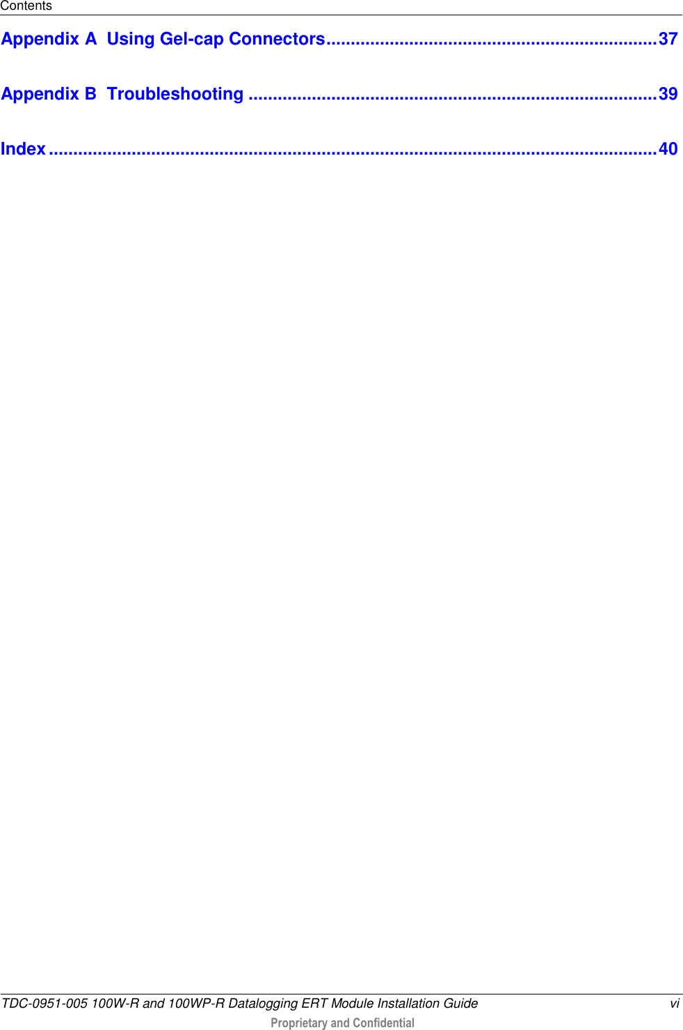 Contents  TDC-0951-005 100W-R and 100WP-R Datalogging ERT Module Installation Guide  vi  Proprietary and Confidential    Appendix A  Using Gel-cap Connectors .................................................................... 37 Appendix B  Troubleshooting .................................................................................... 39 Index ............................................................................................................................. 40   
