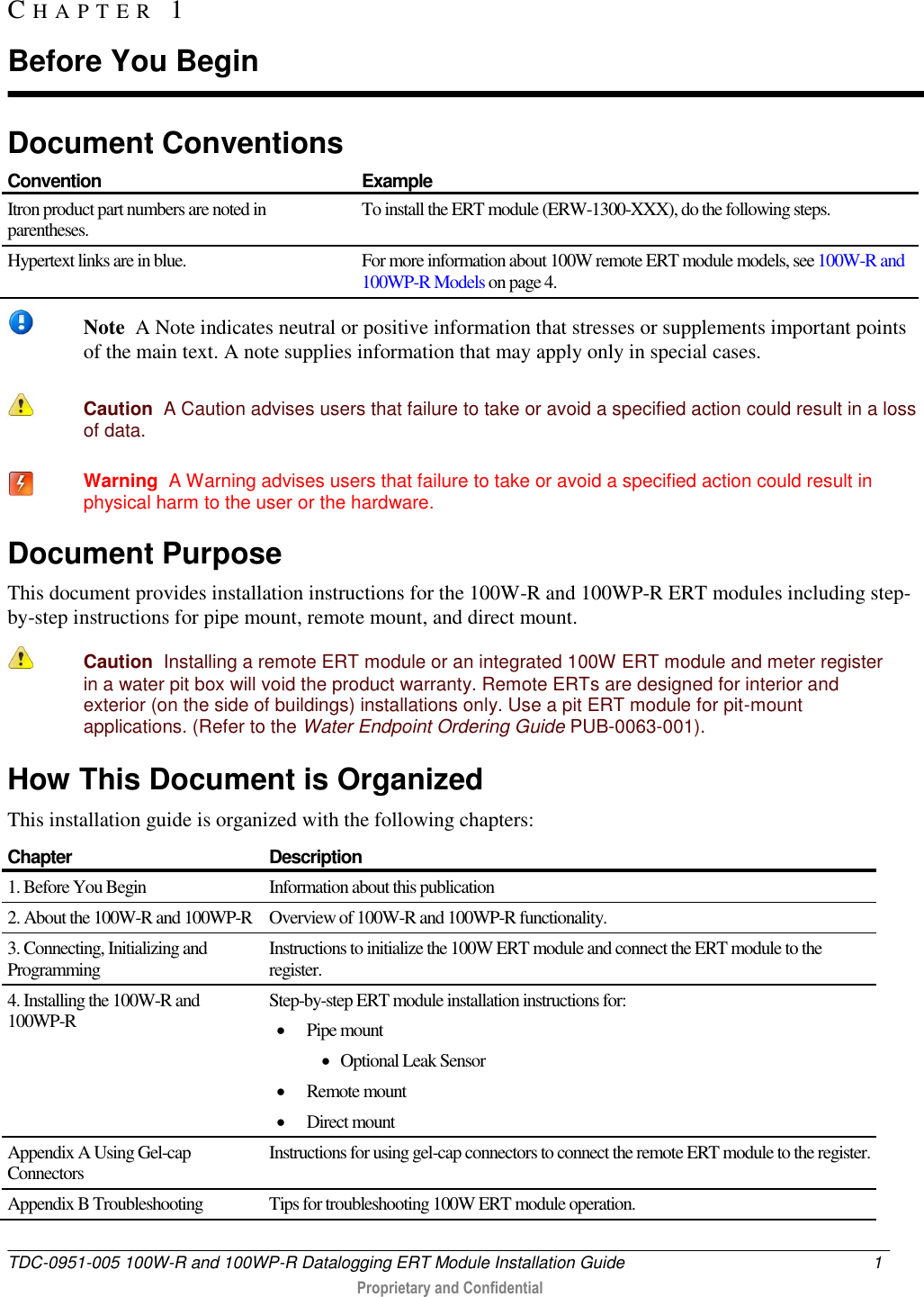  TDC-0951-005 100W-R and 100WP-R Datalogging ERT Module Installation Guide  1   Proprietary and Confidential     Document Conventions  Convention Example Itron product part numbers are noted in parentheses. To install the ERT module (ERW-1300-XXX), do the following steps. Hypertext links are in blue. For more information about 100W remote ERT module models, see 100W-R and 100WP-R Models on page 4.    Note  A Note indicates neutral or positive information that stresses or supplements important points of the main text. A note supplies information that may apply only in special cases.    Caution  A Caution advises users that failure to take or avoid a specified action could result in a loss of data.    Warning  A Warning advises users that failure to take or avoid a specified action could result in physical harm to the user or the hardware. Document Purpose This document provides installation instructions for the 100W-R and 100WP-R ERT modules including step-by-step instructions for pipe mount, remote mount, and direct mount.   Caution  Installing a remote ERT module or an integrated 100W ERT module and meter register in a water pit box will void the product warranty. Remote ERTs are designed for interior and exterior (on the side of buildings) installations only. Use a pit ERT module for pit-mount applications. (Refer to the Water Endpoint Ordering Guide PUB-0063-001).  How This Document is Organized This installation guide is organized with the following chapters: Chapter Description 1. Before You Begin Information about this publication 2. About the 100W-R and 100WP-R Overview of 100W-R and 100WP-R functionality.  3. Connecting, Initializing and Programming  Instructions to initialize the 100W ERT module and connect the ERT module to the register. 4. Installing the 100W-R and 100WP-R Step-by-step ERT module installation instructions for:  Pipe mount  Optional Leak Sensor  Remote mount  Direct mount Appendix A Using Gel-cap Connectors Instructions for using gel-cap connectors to connect the remote ERT module to the register. Appendix B Troubleshooting Tips for troubleshooting 100W ERT module operation.  CH A P T E R   1  Before You Begin 