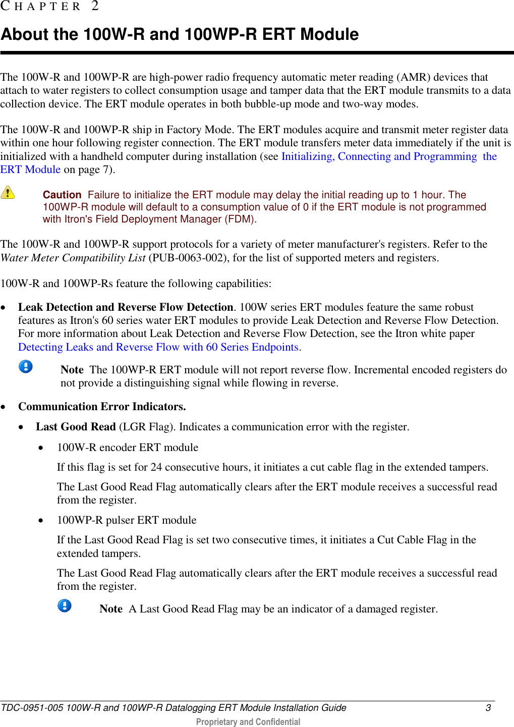  TDC-0951-005 100W-R and 100WP-R Datalogging ERT Module Installation Guide  3   Proprietary and Confidential     The 100W-R and 100WP-R are high-power radio frequency automatic meter reading (AMR) devices that attach to water registers to collect consumption usage and tamper data that the ERT module transmits to a data collection device. The ERT module operates in both bubble-up mode and two-way modes.  The 100W-R and 100WP-R ship in Factory Mode. The ERT modules acquire and transmit meter register data within one hour following register connection. The ERT module transfers meter data immediately if the unit is initialized with a handheld computer during installation (see Initializing, Connecting and Programming  the ERT Module on page 7).   Caution  Failure to initialize the ERT module may delay the initial reading up to 1 hour. The 100WP-R module will default to a consumption value of 0 if the ERT module is not programmed with Itron&apos;s Field Deployment Manager (FDM). The 100W-R and 100WP-R support protocols for a variety of meter manufacturer&apos;s registers. Refer to the Water Meter Compatibility List (PUB-0063-002), for the list of supported meters and registers. 100W-R and 100WP-Rs feature the following capabilities:  Leak Detection and Reverse Flow Detection. 100W series ERT modules feature the same robust features as Itron&apos;s 60 series water ERT modules to provide Leak Detection and Reverse Flow Detection. For more information about Leak Detection and Reverse Flow Detection, see the Itron white paper Detecting Leaks and Reverse Flow with 60 Series Endpoints.  Note  The 100WP-R ERT module will not report reverse flow. Incremental encoded registers do not provide a distinguishing signal while flowing in reverse.  Communication Error Indicators.   Last Good Read (LGR Flag). Indicates a communication error with the register.   100W-R encoder ERT module If this flag is set for 24 consecutive hours, it initiates a cut cable flag in the extended tampers.  The Last Good Read Flag automatically clears after the ERT module receives a successful read from the register.  100WP-R pulser ERT module If the Last Good Read Flag is set two consecutive times, it initiates a Cut Cable Flag in the extended tampers. The Last Good Read Flag automatically clears after the ERT module receives a successful read from the register.  Note  A Last Good Read Flag may be an indicator of a damaged register.  CH A P T E R   2  About the 100W-R and 100WP-R ERT Module 
