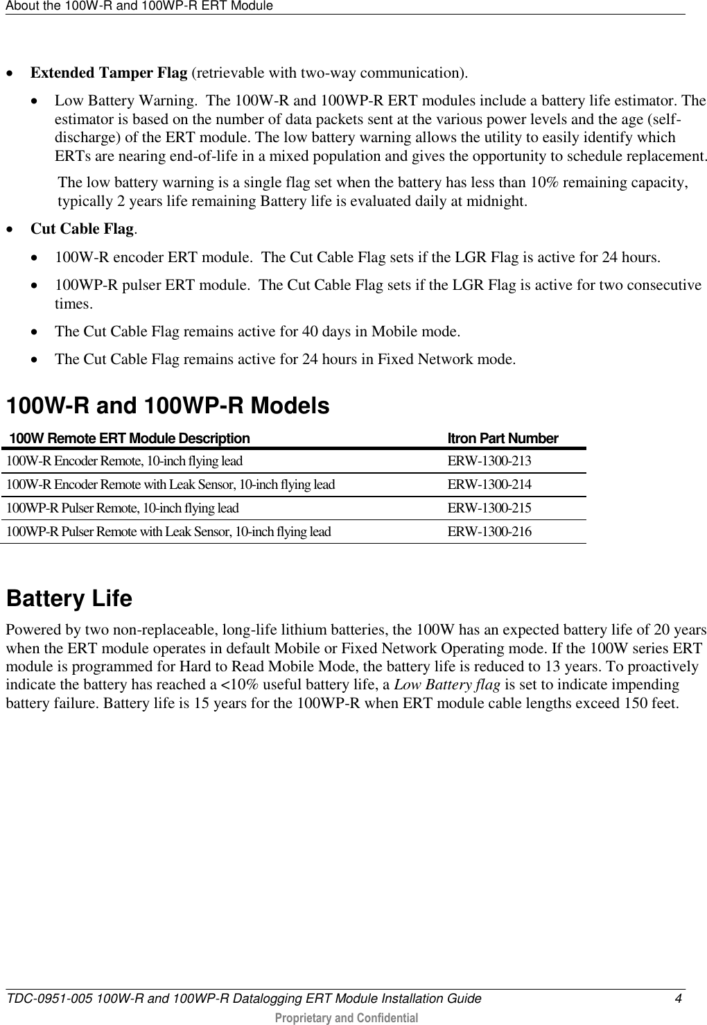 About the 100W-R and 100WP-R ERT Module   TDC-0951-005 100W-R and 100WP-R Datalogging ERT Module Installation Guide  4  Proprietary and Confidential     Extended Tamper Flag (retrievable with two-way communication).    Low Battery Warning.  The 100W-R and 100WP-R ERT modules include a battery life estimator. The estimator is based on the number of data packets sent at the various power levels and the age (self-discharge) of the ERT module. The low battery warning allows the utility to easily identify which ERTs are nearing end-of-life in a mixed population and gives the opportunity to schedule replacement. The low battery warning is a single flag set when the battery has less than 10% remaining capacity, typically 2 years life remaining Battery life is evaluated daily at midnight.  Cut Cable Flag.  100W-R encoder ERT module.  The Cut Cable Flag sets if the LGR Flag is active for 24 hours.  100WP-R pulser ERT module.  The Cut Cable Flag sets if the LGR Flag is active for two consecutive times.  The Cut Cable Flag remains active for 40 days in Mobile mode.  The Cut Cable Flag remains active for 24 hours in Fixed Network mode.  100W-R and 100WP-R Models  100W Remote ERT Module Description Itron Part Number 100W-R Encoder Remote, 10-inch flying lead ERW-1300-213 100W-R Encoder Remote with Leak Sensor, 10-inch flying lead ERW-1300-214 100WP-R Pulser Remote, 10-inch flying lead ERW-1300-215 100WP-R Pulser Remote with Leak Sensor, 10-inch flying lead ERW-1300-216   Battery Life Powered by two non-replaceable, long-life lithium batteries, the 100W has an expected battery life of 20 years when the ERT module operates in default Mobile or Fixed Network Operating mode. If the 100W series ERT module is programmed for Hard to Read Mobile Mode, the battery life is reduced to 13 years. To proactively indicate the battery has reached a &lt;10% useful battery life, a Low Battery flag is set to indicate impending battery failure. Battery life is 15 years for the 100WP-R when ERT module cable lengths exceed 150 feet.  