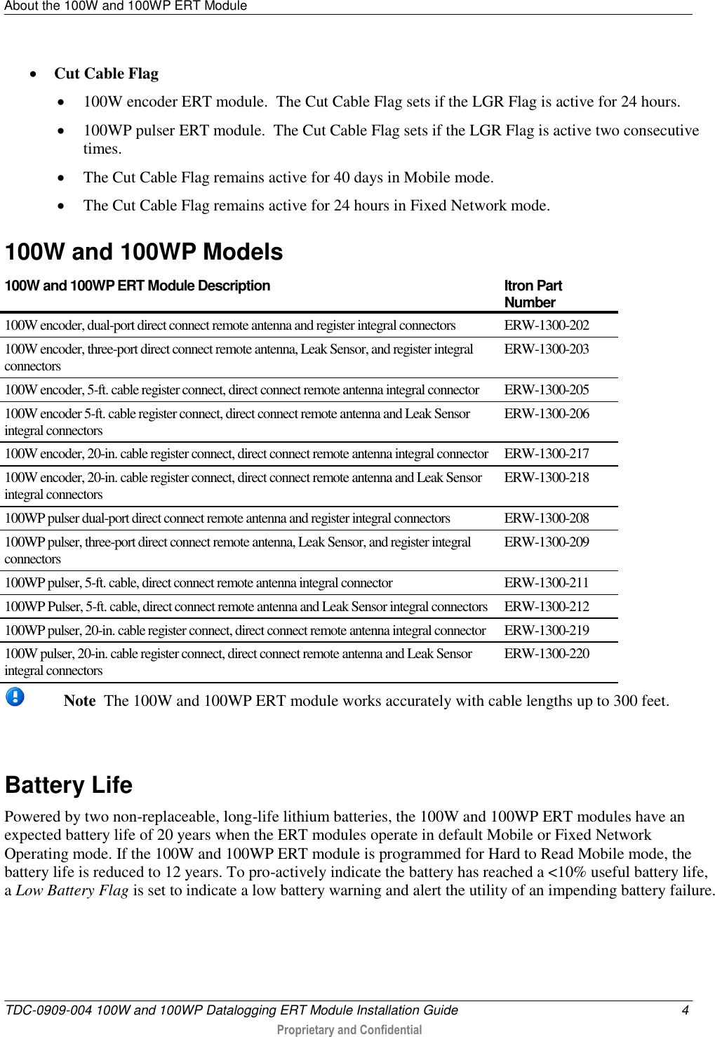 About the 100W and 100WP ERT Module   TDC-0909-004 100W and 100WP Datalogging ERT Module Installation Guide  4  Proprietary and Confidential     Cut Cable Flag  100W encoder ERT module.  The Cut Cable Flag sets if the LGR Flag is active for 24 hours.   100WP pulser ERT module.  The Cut Cable Flag sets if the LGR Flag is active two consecutive times.  The Cut Cable Flag remains active for 40 days in Mobile mode.  The Cut Cable Flag remains active for 24 hours in Fixed Network mode.  100W and 100WP Models 100W and 100WP ERT Module Description  Itron Part Number 100W encoder, dual-port direct connect remote antenna and register integral connectors ERW-1300-202 100W encoder, three-port direct connect remote antenna, Leak Sensor, and register integral connectors ERW-1300-203 100W encoder, 5-ft. cable register connect, direct connect remote antenna integral connector  ERW-1300-205 100W encoder 5-ft. cable register connect, direct connect remote antenna and Leak Sensor integral connectors  ERW-1300-206 100W encoder, 20-in. cable register connect, direct connect remote antenna integral connector ERW-1300-217 100W encoder, 20-in. cable register connect, direct connect remote antenna and Leak Sensor integral connectors  ERW-1300-218 100WP pulser dual-port direct connect remote antenna and register integral connectors ERW-1300-208 100WP pulser, three-port direct connect remote antenna, Leak Sensor, and register integral connectors  ERW-1300-209 100WP pulser, 5-ft. cable, direct connect remote antenna integral connector ERW-1300-211 100WP Pulser, 5-ft. cable, direct connect remote antenna and Leak Sensor integral connectors ERW-1300-212 100WP pulser, 20-in. cable register connect, direct connect remote antenna integral connector ERW-1300-219 100W pulser, 20-in. cable register connect, direct connect remote antenna and Leak Sensor integral connectors  ERW-1300-220  Note  The 100W and 100WP ERT module works accurately with cable lengths up to 300 feet.   Battery Life Powered by two non-replaceable, long-life lithium batteries, the 100W and 100WP ERT modules have an expected battery life of 20 years when the ERT modules operate in default Mobile or Fixed Network Operating mode. If the 100W and 100WP ERT module is programmed for Hard to Read Mobile mode, the battery life is reduced to 12 years. To pro-actively indicate the battery has reached a &lt;10% useful battery life, a Low Battery Flag is set to indicate a low battery warning and alert the utility of an impending battery failure.  