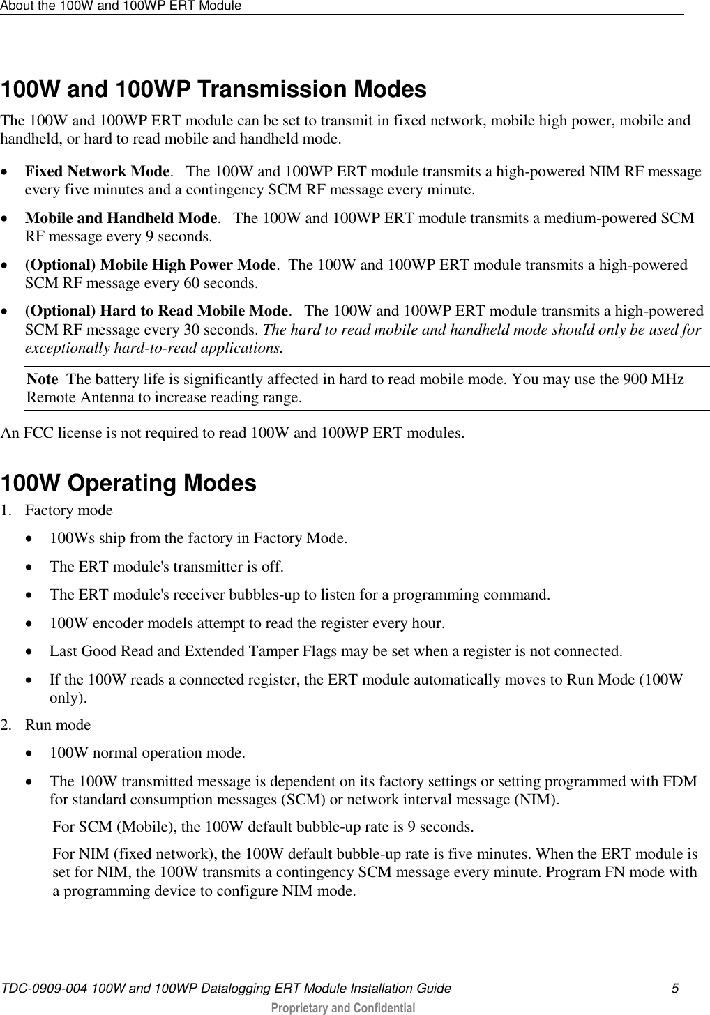 About the 100W and 100WP ERT Module   TDC-0909-004 100W and 100WP Datalogging ERT Module Installation Guide  5   Proprietary and Confidential     100W and 100WP Transmission Modes The 100W and 100WP ERT module can be set to transmit in fixed network, mobile high power, mobile and handheld, or hard to read mobile and handheld mode.   Fixed Network Mode.   The 100W and 100WP ERT module transmits a high-powered NIM RF message every five minutes and a contingency SCM RF message every minute.    Mobile and Handheld Mode.   The 100W and 100WP ERT module transmits a medium-powered SCM RF message every 9 seconds.   (Optional) Mobile High Power Mode.  The 100W and 100WP ERT module transmits a high-powered SCM RF message every 60 seconds.    (Optional) Hard to Read Mobile Mode.   The 100W and 100WP ERT module transmits a high-powered SCM RF message every 30 seconds. The hard to read mobile and handheld mode should only be used for exceptionally hard-to-read applications.  Note  The battery life is significantly affected in hard to read mobile mode. You may use the 900 MHz Remote Antenna to increase reading range. An FCC license is not required to read 100W and 100WP ERT modules.   100W Operating Modes 1. Factory mode  100Ws ship from the factory in Factory Mode.  The ERT module&apos;s transmitter is off.  The ERT module&apos;s receiver bubbles-up to listen for a programming command.  100W encoder models attempt to read the register every hour.  Last Good Read and Extended Tamper Flags may be set when a register is not connected.  If the 100W reads a connected register, the ERT module automatically moves to Run Mode (100W only). 2. Run mode  100W normal operation mode.  The 100W transmitted message is dependent on its factory settings or setting programmed with FDM for standard consumption messages (SCM) or network interval message (NIM). For SCM (Mobile), the 100W default bubble-up rate is 9 seconds. For NIM (fixed network), the 100W default bubble-up rate is five minutes. When the ERT module is set for NIM, the 100W transmits a contingency SCM message every minute. Program FN mode with a programming device to configure NIM mode.  