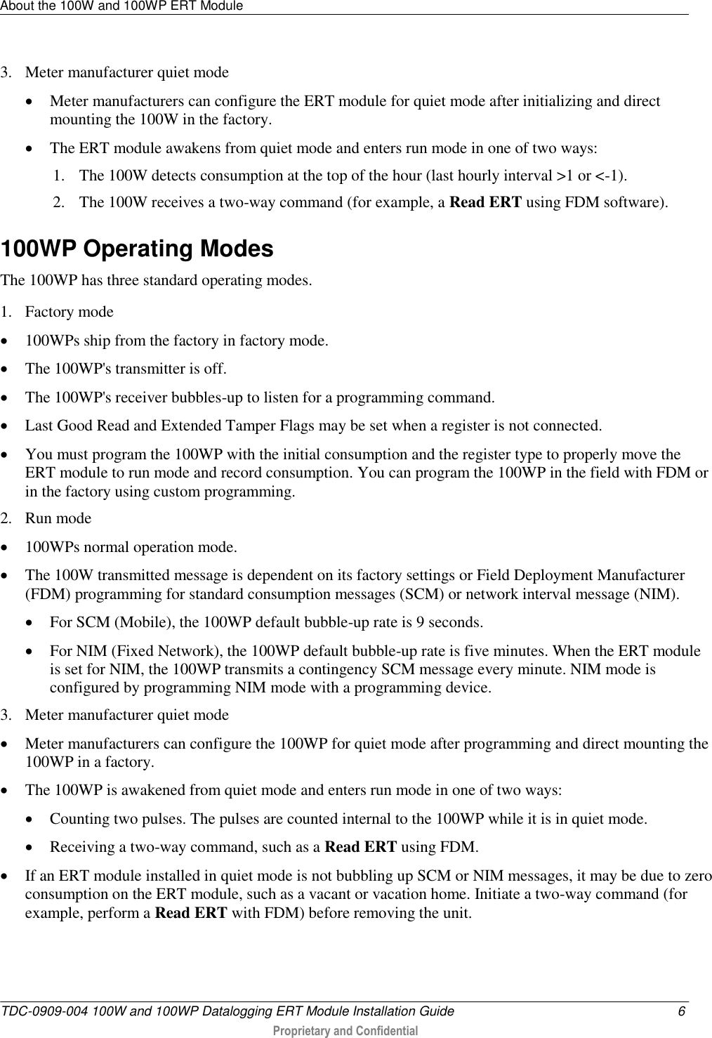 About the 100W and 100WP ERT Module   TDC-0909-004 100W and 100WP Datalogging ERT Module Installation Guide  6  Proprietary and Confidential    3. Meter manufacturer quiet mode  Meter manufacturers can configure the ERT module for quiet mode after initializing and direct mounting the 100W in the factory.   The ERT module awakens from quiet mode and enters run mode in one of two ways: 1. The 100W detects consumption at the top of the hour (last hourly interval &gt;1 or &lt;-1). 2. The 100W receives a two-way command (for example, a Read ERT using FDM software).  100WP Operating Modes The 100WP has three standard operating modes. 1. Factory mode  100WPs ship from the factory in factory mode.  The 100WP&apos;s transmitter is off.  The 100WP&apos;s receiver bubbles-up to listen for a programming command.  Last Good Read and Extended Tamper Flags may be set when a register is not connected.  You must program the 100WP with the initial consumption and the register type to properly move the ERT module to run mode and record consumption. You can program the 100WP in the field with FDM or in the factory using custom programming. 2. Run mode  100WPs normal operation mode.  The 100W transmitted message is dependent on its factory settings or Field Deployment Manufacturer (FDM) programming for standard consumption messages (SCM) or network interval message (NIM).  For SCM (Mobile), the 100WP default bubble-up rate is 9 seconds.  For NIM (Fixed Network), the 100WP default bubble-up rate is five minutes. When the ERT module is set for NIM, the 100WP transmits a contingency SCM message every minute. NIM mode is configured by programming NIM mode with a programming device.  3. Meter manufacturer quiet mode  Meter manufacturers can configure the 100WP for quiet mode after programming and direct mounting the 100WP in a factory.  The 100WP is awakened from quiet mode and enters run mode in one of two ways:  Counting two pulses. The pulses are counted internal to the 100WP while it is in quiet mode.  Receiving a two-way command, such as a Read ERT using FDM.  If an ERT module installed in quiet mode is not bubbling up SCM or NIM messages, it may be due to zero consumption on the ERT module, such as a vacant or vacation home. Initiate a two-way command (for example, perform a Read ERT with FDM) before removing the unit.  