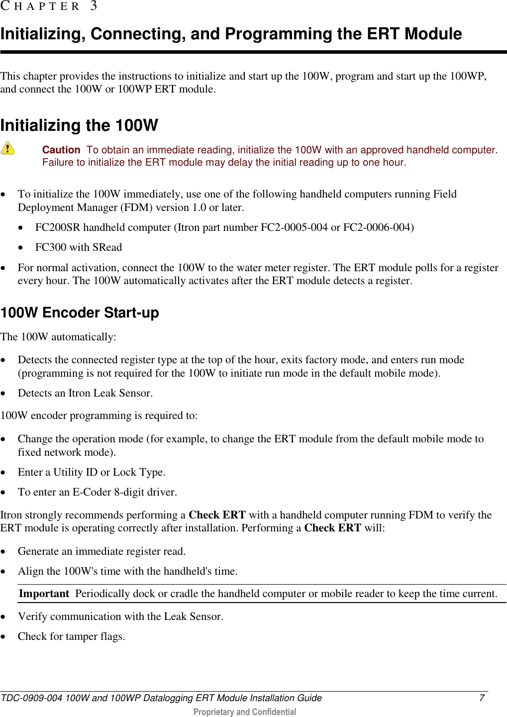  TDC-0909-004 100W and 100WP Datalogging ERT Module Installation Guide  7   Proprietary and Confidential     This chapter provides the instructions to initialize and start up the 100W, program and start up the 100WP, and connect the 100W or 100WP ERT module.  Initializing the 100W   Caution  To obtain an immediate reading, initialize the 100W with an approved handheld computer. Failure to initialize the ERT module may delay the initial reading up to one hour.  To initialize the 100W immediately, use one of the following handheld computers running Field Deployment Manager (FDM) version 1.0 or later.   FC200SR handheld computer (Itron part number FC2-0005-004 or FC2-0006-004)  FC300 with SRead  For normal activation, connect the 100W to the water meter register. The ERT module polls for a register every hour. The 100W automatically activates after the ERT module detects a register.   100W Encoder Start-up The 100W automatically:  Detects the connected register type at the top of the hour, exits factory mode, and enters run mode (programming is not required for the 100W to initiate run mode in the default mobile mode).   Detects an Itron Leak Sensor. 100W encoder programming is required to:   Change the operation mode (for example, to change the ERT module from the default mobile mode to fixed network mode).  Enter a Utility ID or Lock Type.  To enter an E-Coder 8-digit driver. Itron strongly recommends performing a Check ERT with a handheld computer running FDM to verify the ERT module is operating correctly after installation. Performing a Check ERT will:  Generate an immediate register read.  Align the 100W&apos;s time with the handheld&apos;s time. Important  Periodically dock or cradle the handheld computer or mobile reader to keep the time current.  Verify communication with the Leak Sensor.  Check for tamper flags.  CH A P T E R   3  Initializing, Connecting, and Programming the ERT Module 