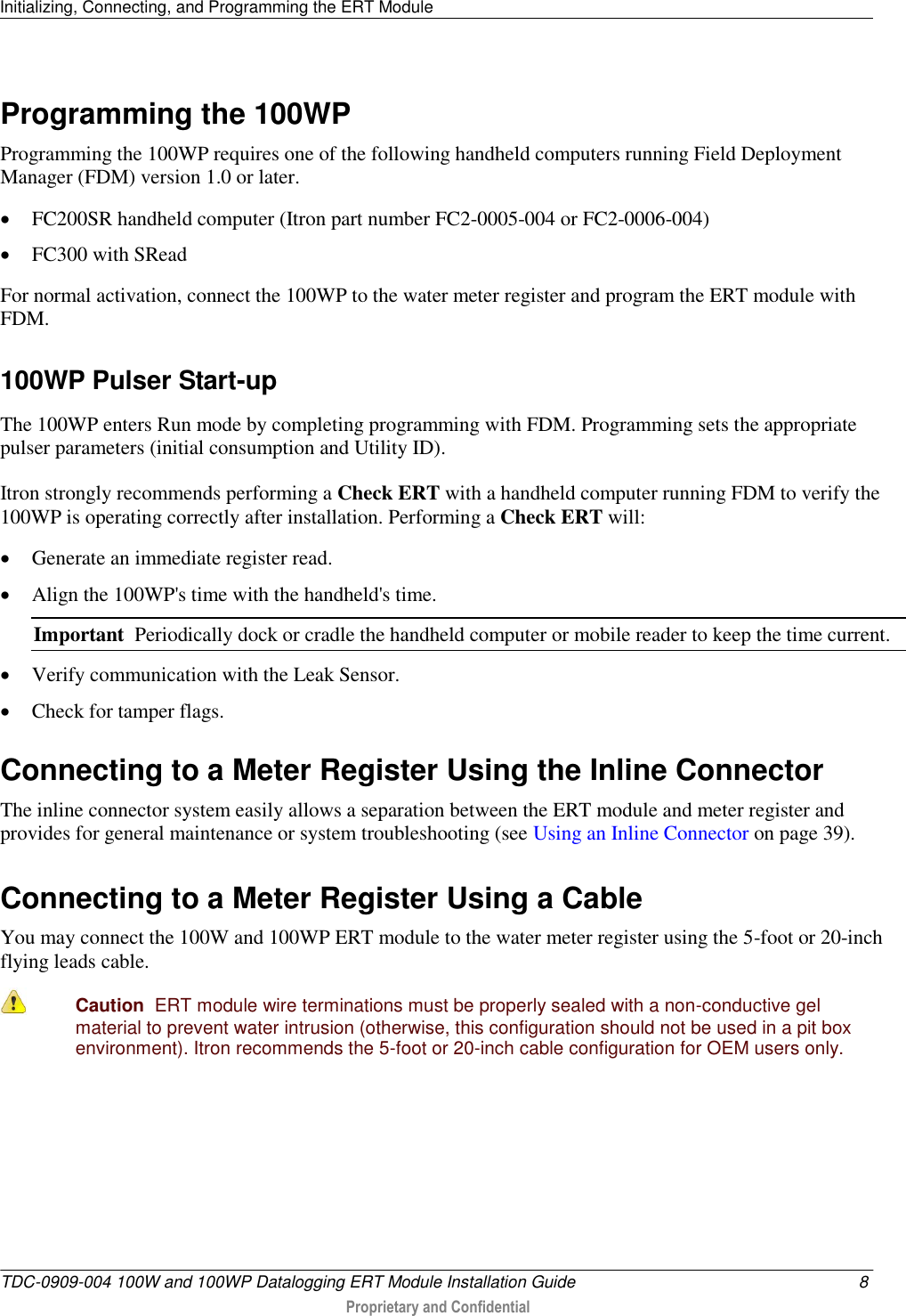 Initializing, Connecting, and Programming the ERT Module   TDC-0909-004 100W and 100WP Datalogging ERT Module Installation Guide  8  Proprietary and Confidential    Programming the 100WP Programming the 100WP requires one of the following handheld computers running Field Deployment Manager (FDM) version 1.0 or later.  FC200SR handheld computer (Itron part number FC2-0005-004 or FC2-0006-004)  FC300 with SRead For normal activation, connect the 100WP to the water meter register and program the ERT module with FDM.   100WP Pulser Start-up The 100WP enters Run mode by completing programming with FDM. Programming sets the appropriate pulser parameters (initial consumption and Utility ID). Itron strongly recommends performing a Check ERT with a handheld computer running FDM to verify the 100WP is operating correctly after installation. Performing a Check ERT will:  Generate an immediate register read.  Align the 100WP&apos;s time with the handheld&apos;s time. Important  Periodically dock or cradle the handheld computer or mobile reader to keep the time current.  Verify communication with the Leak Sensor.  Check for tamper flags.  Connecting to a Meter Register Using the Inline Connector The inline connector system easily allows a separation between the ERT module and meter register and provides for general maintenance or system troubleshooting (see Using an Inline Connector on page 39).  Connecting to a Meter Register Using a Cable You may connect the 100W and 100WP ERT module to the water meter register using the 5-foot or 20-inch flying leads cable.  Caution  ERT module wire terminations must be properly sealed with a non-conductive gel material to prevent water intrusion (otherwise, this configuration should not be used in a pit box environment). Itron recommends the 5-foot or 20-inch cable configuration for OEM users only.     