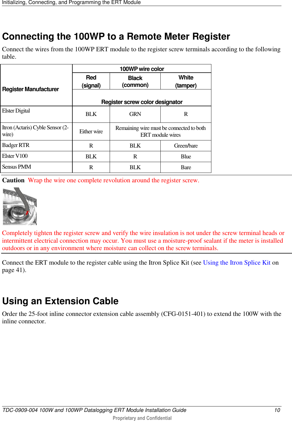 Initializing, Connecting, and Programming the ERT Module   TDC-0909-004 100W and 100WP Datalogging ERT Module Installation Guide  10  Proprietary and Confidential    Connecting the 100WP to a Remote Meter Register Connect the wires from the 100WP ERT module to the register screw terminals according to the following table.     Register Manufacturer 100WP wire color Red (signal) Black (common) White (tamper)  Register screw color designator Elster Digital BLK GRN R Itron (Actaris) Cyble Sensor (2-wire) Either wire Remaining wire must be connected to both ERT module wires Badger RTR R BLK Green/bare Elster V100 BLK R Blue Sensus PMM R BLK Bare Caution  Wrap the wire one complete revolution around the register screw.   Completely tighten the register screw and verify the wire insulation is not under the screw terminal heads or intermittent electrical connection may occur. You must use a moisture-proof sealant if the meter is installed outdoors or in any environment where moisture can collect on the screw terminals.  Connect the ERT module to the register cable using the Itron Splice Kit (see Using the Itron Splice Kit on page 41).   Using an Extension Cable Order the 25-foot inline connector extension cable assembly (CFG-0151-401) to extend the 100W with the inline connector.      