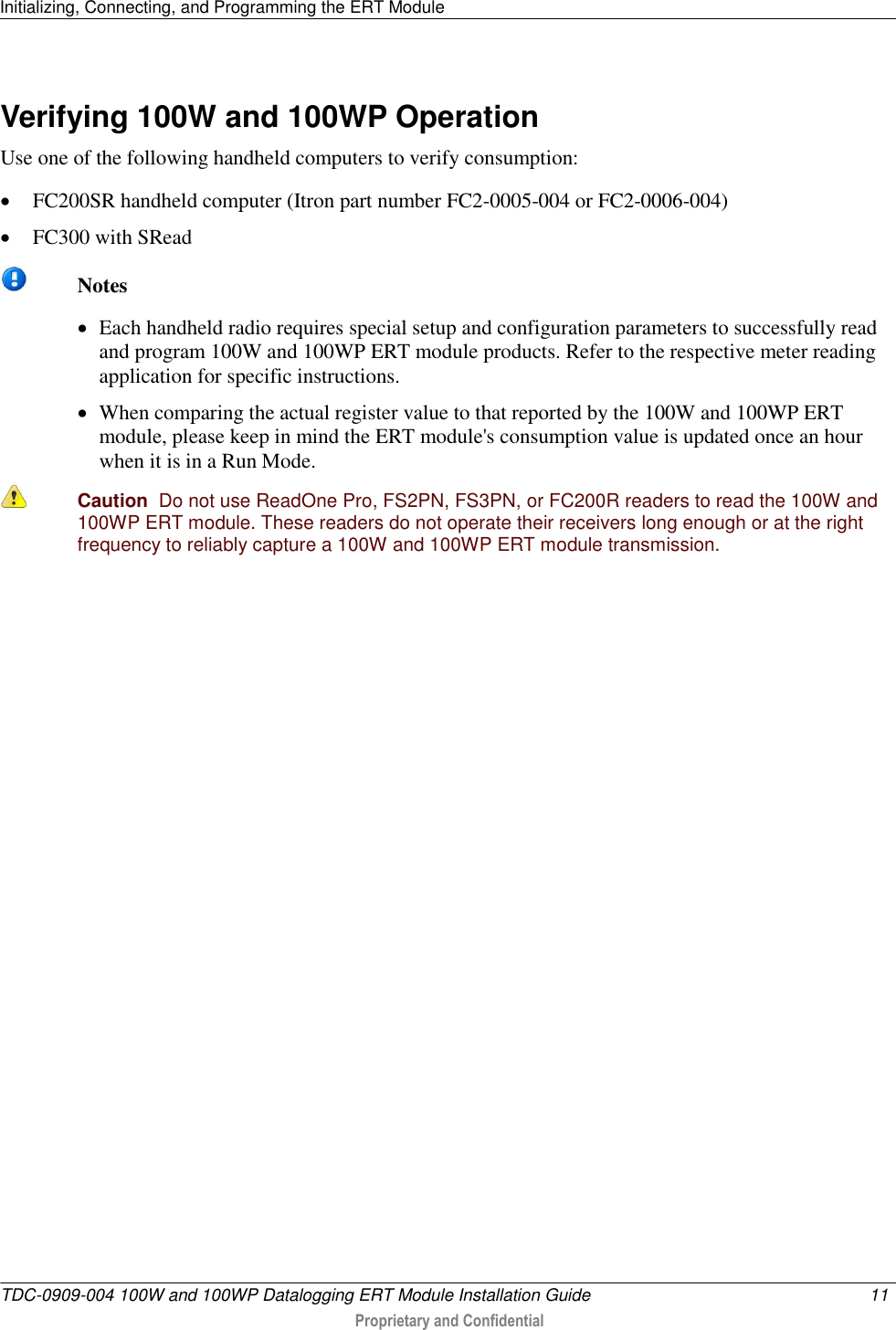 Initializing, Connecting, and Programming the ERT Module   TDC-0909-004 100W and 100WP Datalogging ERT Module Installation Guide  11   Proprietary and Confidential     Verifying 100W and 100WP Operation Use one of the following handheld computers to verify consumption:  FC200SR handheld computer (Itron part number FC2-0005-004 or FC2-0006-004)  FC300 with SRead   Notes  Each handheld radio requires special setup and configuration parameters to successfully read and program 100W and 100WP ERT module products. Refer to the respective meter reading application for specific instructions.  When comparing the actual register value to that reported by the 100W and 100WP ERT module, please keep in mind the ERT module&apos;s consumption value is updated once an hour when it is in a Run Mode.   Caution  Do not use ReadOne Pro, FS2PN, FS3PN, or FC200R readers to read the 100W and 100WP ERT module. These readers do not operate their receivers long enough or at the right frequency to reliably capture a 100W and 100WP ERT module transmission.    