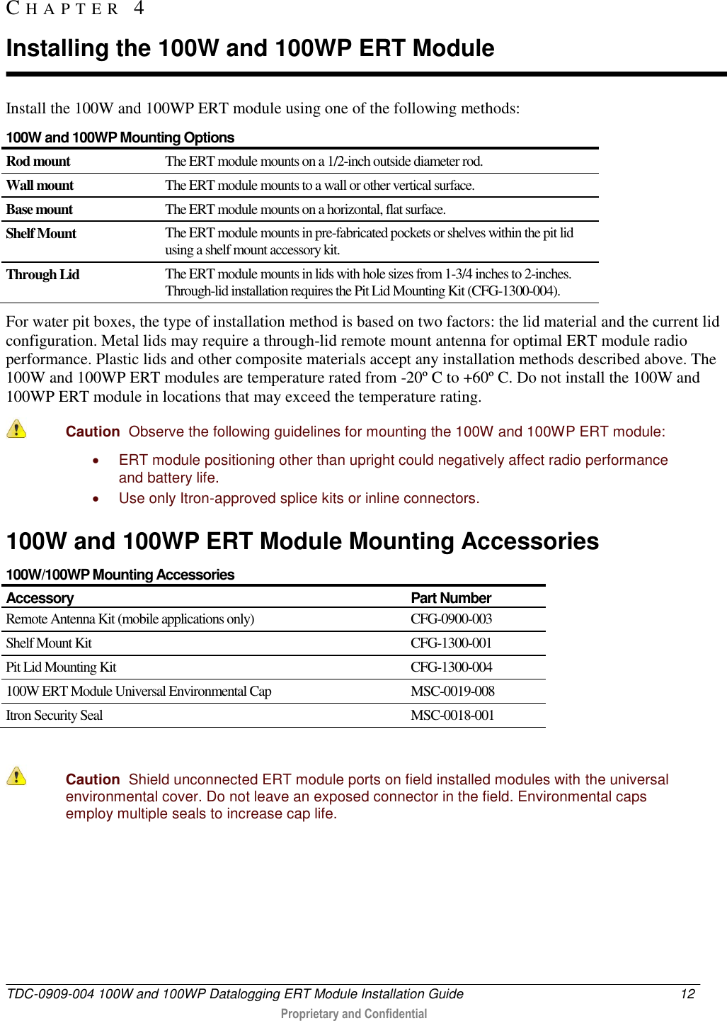  TDC-0909-004 100W and 100WP Datalogging ERT Module Installation Guide  12   Proprietary and Confidential     Install the 100W and 100WP ERT module using one of the following methods: 100W and 100WP Mounting Options Rod mount The ERT module mounts on a 1/2-inch outside diameter rod. Wall mount The ERT module mounts to a wall or other vertical surface. Base mount The ERT module mounts on a horizontal, flat surface. Shelf Mount The ERT module mounts in pre-fabricated pockets or shelves within the pit lid using a shelf mount accessory kit. Through Lid The ERT module mounts in lids with hole sizes from 1-3/4 inches to 2-inches. Through-lid installation requires the Pit Lid Mounting Kit (CFG-1300-004). For water pit boxes, the type of installation method is based on two factors: the lid material and the current lid configuration. Metal lids may require a through-lid remote mount antenna for optimal ERT module radio performance. Plastic lids and other composite materials accept any installation methods described above. The 100W and 100WP ERT modules are temperature rated from -20º C to +60º C. Do not install the 100W and 100WP ERT module in locations that may exceed the temperature rating.  Caution  Observe the following guidelines for mounting the 100W and 100WP ERT module:   ERT module positioning other than upright could negatively affect radio performance and battery life.   Use only Itron-approved splice kits or inline connectors.   100W and 100WP ERT Module Mounting Accessories 100W/100WP Mounting Accessories Accessory Part Number Remote Antenna Kit (mobile applications only) CFG-0900-003 Shelf Mount Kit  CFG-1300-001 Pit Lid Mounting Kit CFG-1300-004 100W ERT Module Universal Environmental Cap MSC-0019-008 Itron Security Seal MSC-0018-001   Caution  Shield unconnected ERT module ports on field installed modules with the universal  environmental cover. Do not leave an exposed connector in the field. Environmental caps employ multiple seals to increase cap life.    CH A P T E R   4  Installing the 100W and 100WP ERT Module 