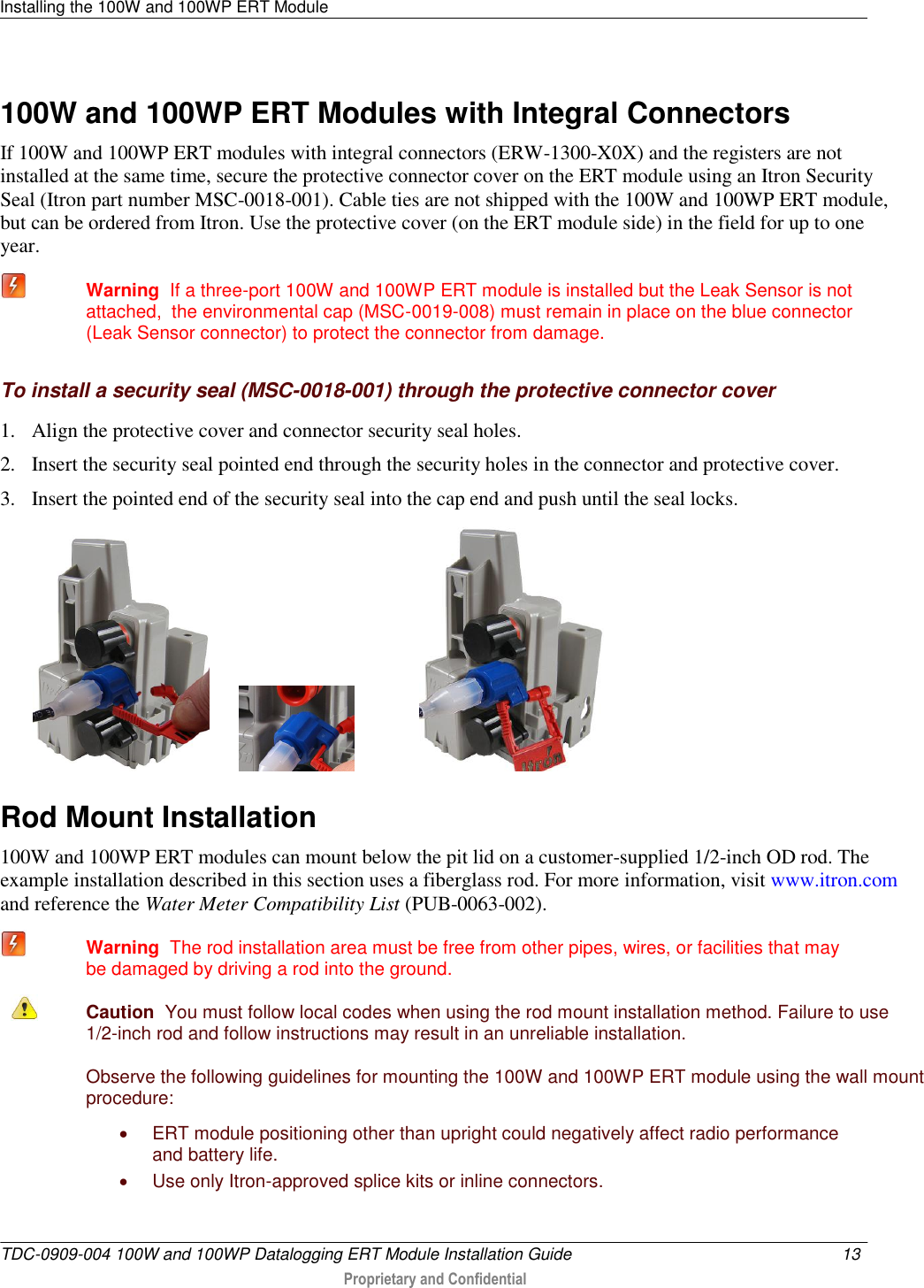 Installing the 100W and 100WP ERT Module   TDC-0909-004 100W and 100WP Datalogging ERT Module Installation Guide  13   Proprietary and Confidential     100W and 100WP ERT Modules with Integral Connectors If 100W and 100WP ERT modules with integral connectors (ERW-1300-X0X) and the registers are not installed at the same time, secure the protective connector cover on the ERT module using an Itron Security Seal (Itron part number MSC-0018-001). Cable ties are not shipped with the 100W and 100WP ERT module, but can be ordered from Itron. Use the protective cover (on the ERT module side) in the field for up to one year.  Warning  If a three-port 100W and 100WP ERT module is installed but the Leak Sensor is not attached,  the environmental cap (MSC-0019-008) must remain in place on the blue connector (Leak Sensor connector) to protect the connector from damage.  To install a security seal (MSC-0018-001) through the protective connector cover 1. Align the protective cover and connector security seal holes.  2. Insert the security seal pointed end through the security holes in the connector and protective cover.  3. Insert the pointed end of the security seal into the cap end and push until the seal locks.                        Rod Mount Installation 100W and 100WP ERT modules can mount below the pit lid on a customer-supplied 1/2-inch OD rod. The example installation described in this section uses a fiberglass rod. For more information, visit www.itron.com and reference the Water Meter Compatibility List (PUB-0063-002).   Warning  The rod installation area must be free from other pipes, wires, or facilities that may be damaged by driving a rod into the ground.   Caution  You must follow local codes when using the rod mount installation method. Failure to use 1/2-inch rod and follow instructions may result in an unreliable installation.  Observe the following guidelines for mounting the 100W and 100WP ERT module using the wall mount procedure:   ERT module positioning other than upright could negatively affect radio performance and battery life.   Use only Itron-approved splice kits or inline connectors.  