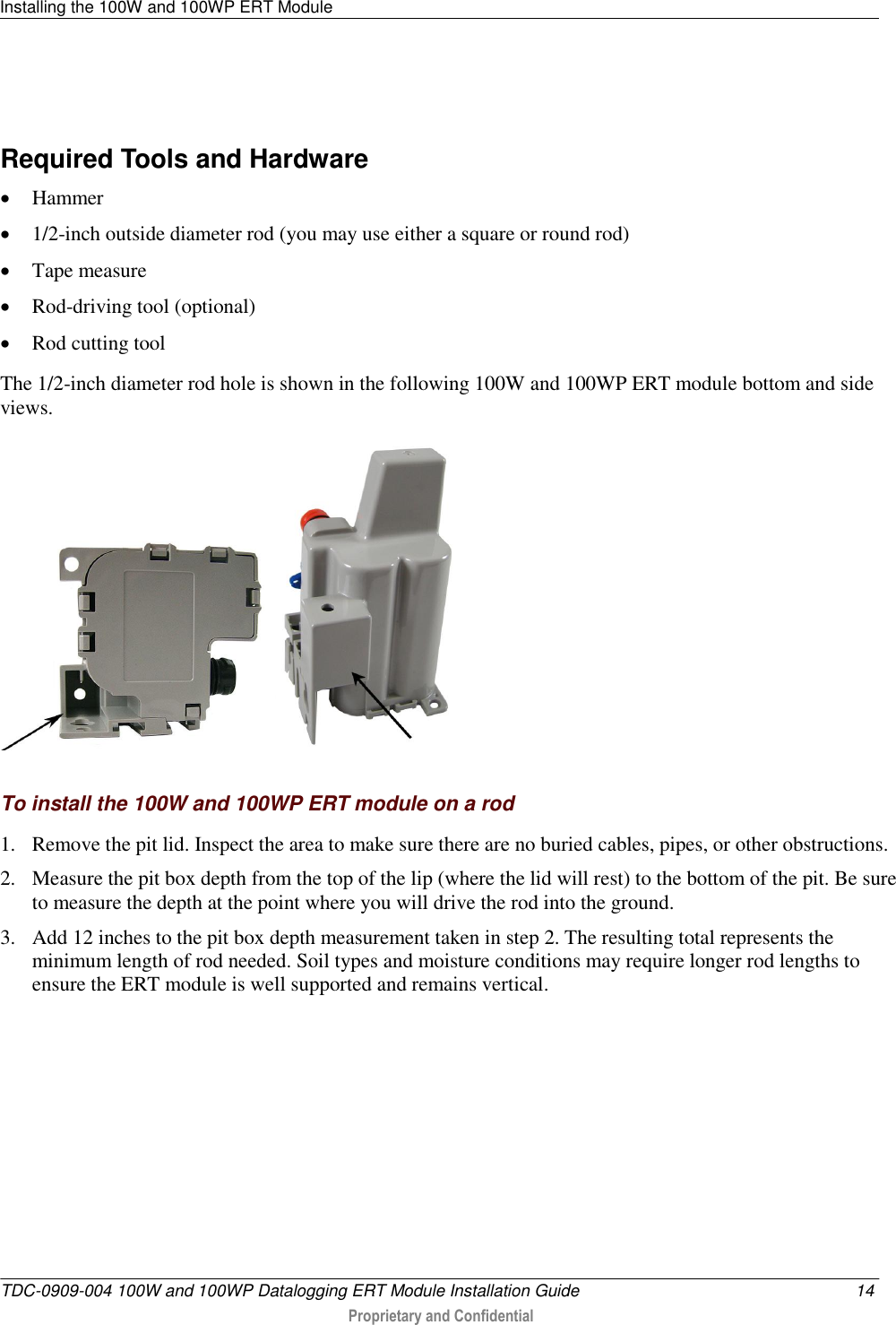 Installing the 100W and 100WP ERT Module   TDC-0909-004 100W and 100WP Datalogging ERT Module Installation Guide  14  Proprietary and Confidential      Required Tools and Hardware  Hammer  1/2-inch outside diameter rod (you may use either a square or round rod)  Tape measure  Rod-driving tool (optional)  Rod cutting tool  The 1/2-inch diameter rod hole is shown in the following 100W and 100WP ERT module bottom and side views.      To install the 100W and 100WP ERT module on a rod 1. Remove the pit lid. Inspect the area to make sure there are no buried cables, pipes, or other obstructions. 2. Measure the pit box depth from the top of the lip (where the lid will rest) to the bottom of the pit. Be sure to measure the depth at the point where you will drive the rod into the ground. 3. Add 12 inches to the pit box depth measurement taken in step 2. The resulting total represents the minimum length of rod needed. Soil types and moisture conditions may require longer rod lengths to ensure the ERT module is well supported and remains vertical. 