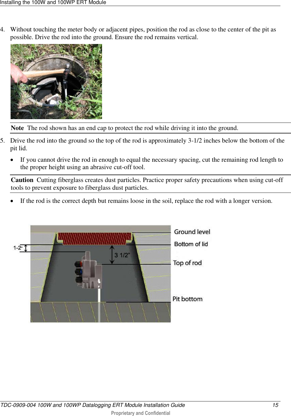 Installing the 100W and 100WP ERT Module   TDC-0909-004 100W and 100WP Datalogging ERT Module Installation Guide  15   Proprietary and Confidential     4. Without touching the meter body or adjacent pipes, position the rod as close to the center of the pit as possible. Drive the rod into the ground. Ensure the rod remains vertical.  Note  The rod shown has an end cap to protect the rod while driving it into the ground. 5. Drive the rod into the ground so the top of the rod is approximately 3-1/2 inches below the bottom of the pit lid.  If you cannot drive the rod in enough to equal the necessary spacing, cut the remaining rod length to the proper height using an abrasive cut-off tool. Caution  Cutting fiberglass creates dust particles. Practice proper safety precautions when using cut-off tools to prevent exposure to fiberglass dust particles.  If the rod is the correct depth but remains loose in the soil, replace the rod with a longer version.    