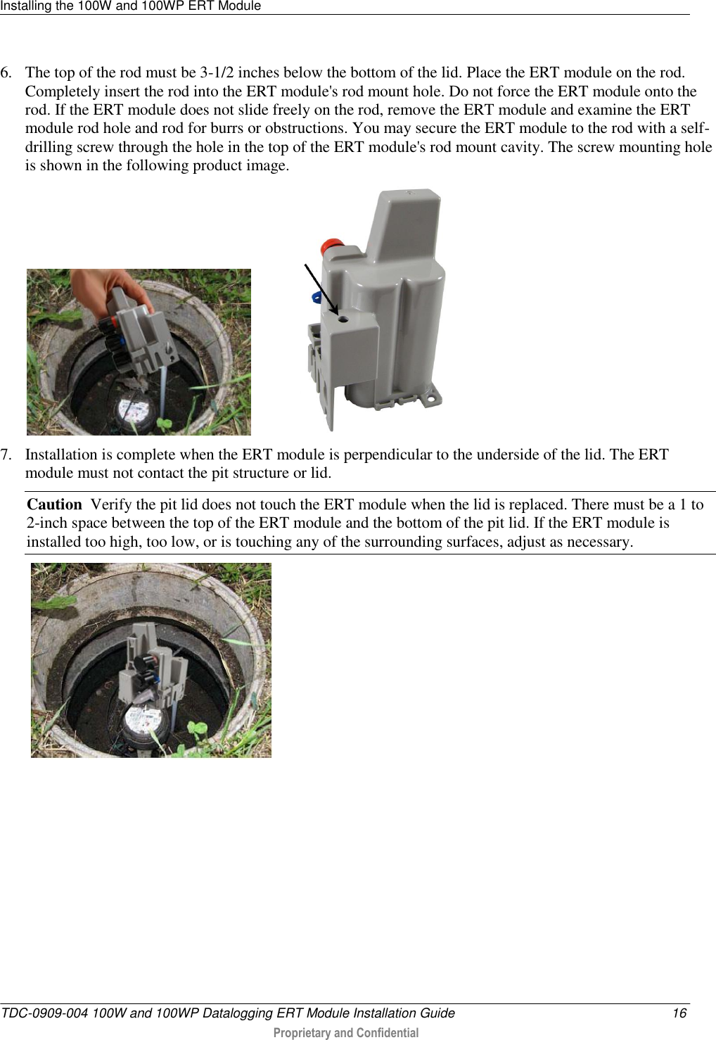 Installing the 100W and 100WP ERT Module   TDC-0909-004 100W and 100WP Datalogging ERT Module Installation Guide  16  Proprietary and Confidential    6. The top of the rod must be 3-1/2 inches below the bottom of the lid. Place the ERT module on the rod. Completely insert the rod into the ERT module&apos;s rod mount hole. Do not force the ERT module onto the rod. If the ERT module does not slide freely on the rod, remove the ERT module and examine the ERT module rod hole and rod for burrs or obstructions. You may secure the ERT module to the rod with a self-drilling screw through the hole in the top of the ERT module&apos;s rod mount cavity. The screw mounting hole is shown in the following product image.               7. Installation is complete when the ERT module is perpendicular to the underside of the lid. The ERT module must not contact the pit structure or lid. Caution  Verify the pit lid does not touch the ERT module when the lid is replaced. There must be a 1 to 2-inch space between the top of the ERT module and the bottom of the pit lid. If the ERT module is installed too high, too low, or is touching any of the surrounding surfaces, adjust as necessary.      