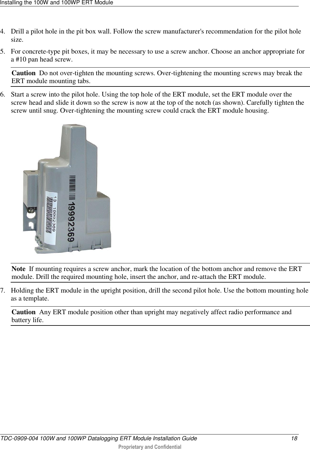 Installing the 100W and 100WP ERT Module   TDC-0909-004 100W and 100WP Datalogging ERT Module Installation Guide  18  Proprietary and Confidential    4. Drill a pilot hole in the pit box wall. Follow the screw manufacturer&apos;s recommendation for the pilot hole size. 5. For concrete-type pit boxes, it may be necessary to use a screw anchor. Choose an anchor appropriate for a #10 pan head screw. Caution  Do not over-tighten the mounting screws. Over-tightening the mounting screws may break the ERT module mounting tabs. 6. Start a screw into the pilot hole. Using the top hole of the ERT module, set the ERT module over the screw head and slide it down so the screw is now at the top of the notch (as shown). Carefully tighten the screw until snug. Over-tightening the mounting screw could crack the ERT module housing.  Note  If mounting requires a screw anchor, mark the location of the bottom anchor and remove the ERT module. Drill the required mounting hole, insert the anchor, and re-attach the ERT module. 7. Holding the ERT module in the upright position, drill the second pilot hole. Use the bottom mounting hole as a template. Caution  Any ERT module position other than upright may negatively affect radio performance and battery life. 