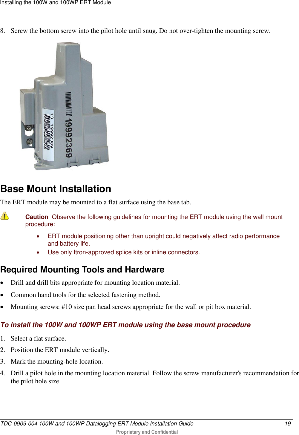 Installing the 100W and 100WP ERT Module   TDC-0909-004 100W and 100WP Datalogging ERT Module Installation Guide  19   Proprietary and Confidential     8. Screw the bottom screw into the pilot hole until snug. Do not over-tighten the mounting screw.   Base Mount Installation The ERT module may be mounted to a flat surface using the base tab.   Caution  Observe the following guidelines for mounting the ERT module using the wall mount procedure:   ERT module positioning other than upright could negatively affect radio performance and battery life.   Use only Itron-approved splice kits or inline connectors.   Required Mounting Tools and Hardware  Drill and drill bits appropriate for mounting location material.  Common hand tools for the selected fastening method.  Mounting screws: #10 size pan head screws appropriate for the wall or pit box material.  To install the 100W and 100WP ERT module using the base mount procedure 1. Select a flat surface. 2. Position the ERT module vertically. 3. Mark the mounting-hole location. 4. Drill a pilot hole in the mounting location material. Follow the screw manufacturer&apos;s recommendation for the pilot hole size. 