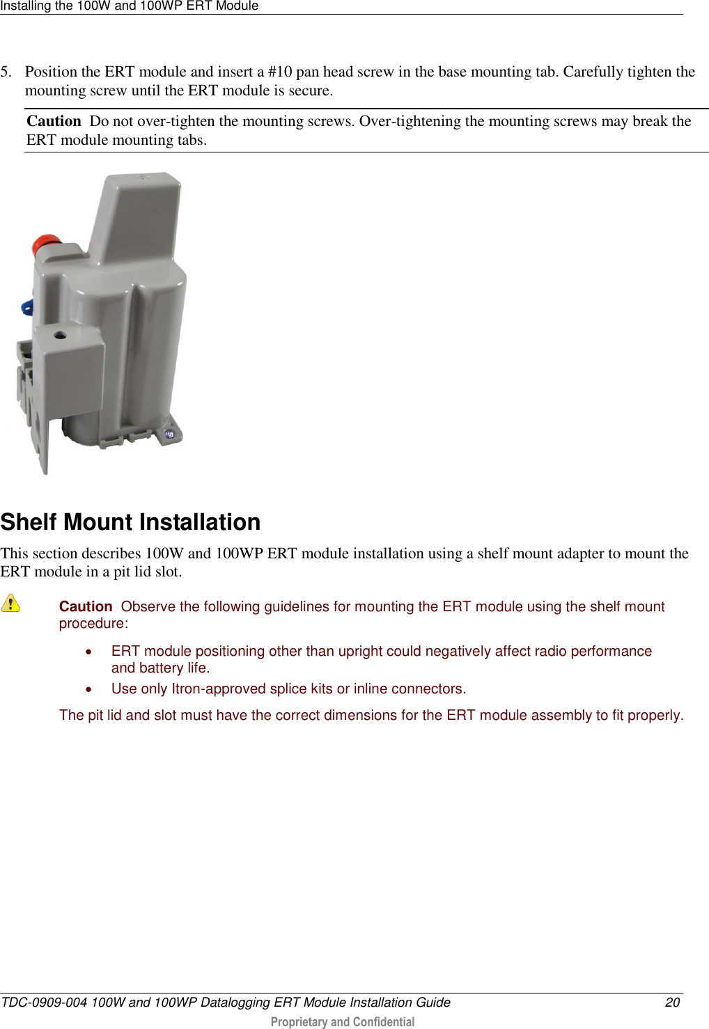 Installing the 100W and 100WP ERT Module   TDC-0909-004 100W and 100WP Datalogging ERT Module Installation Guide  20  Proprietary and Confidential    5. Position the ERT module and insert a #10 pan head screw in the base mounting tab. Carefully tighten the mounting screw until the ERT module is secure. Caution  Do not over-tighten the mounting screws. Over-tightening the mounting screws may break the ERT module mounting tabs.   Shelf Mount Installation This section describes 100W and 100WP ERT module installation using a shelf mount adapter to mount the ERT module in a pit lid slot.  Caution  Observe the following guidelines for mounting the ERT module using the shelf mount procedure:   ERT module positioning other than upright could negatively affect radio performance and battery life.   Use only Itron-approved splice kits or inline connectors.  The pit lid and slot must have the correct dimensions for the ERT module assembly to fit properly.  