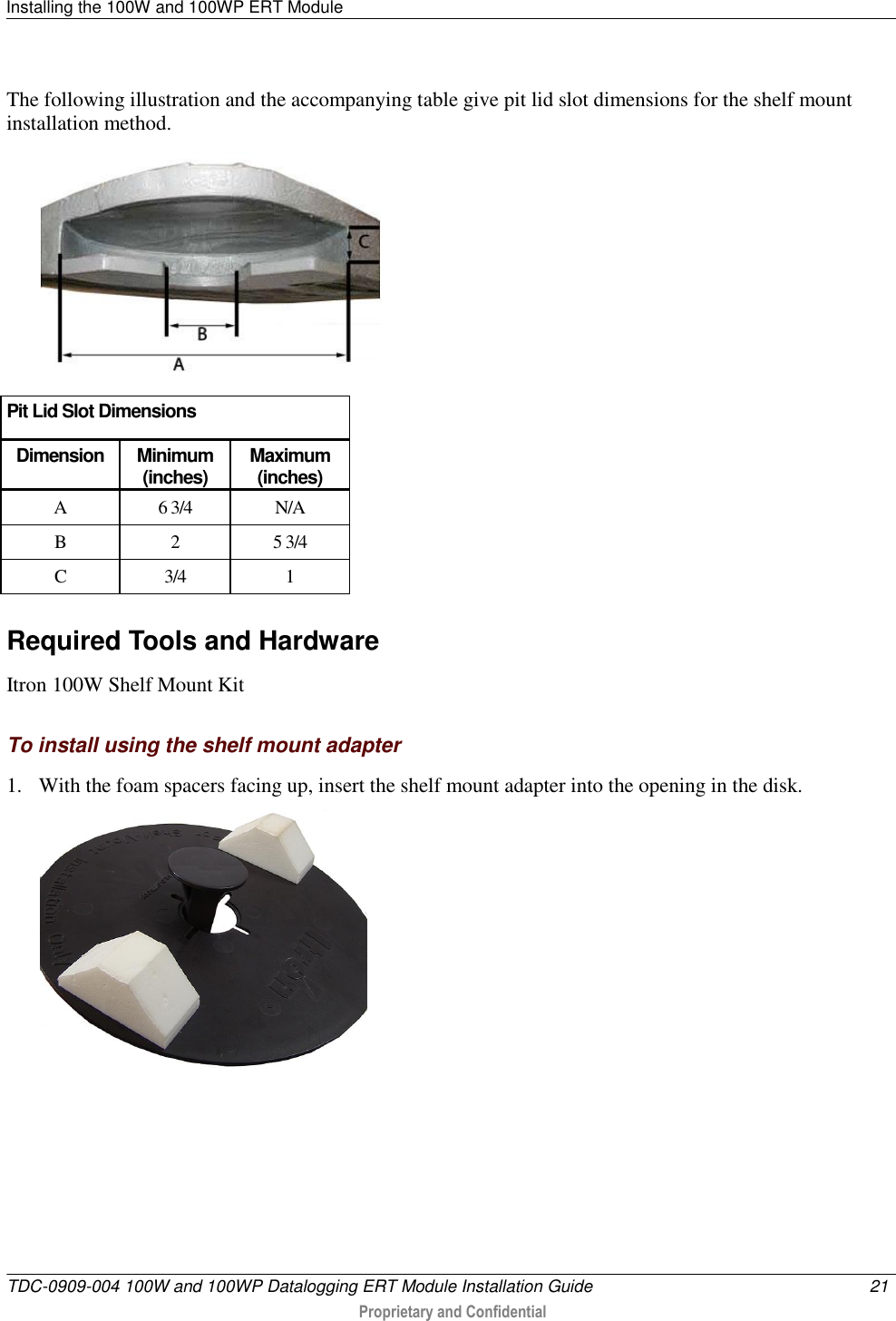 Installing the 100W and 100WP ERT Module   TDC-0909-004 100W and 100WP Datalogging ERT Module Installation Guide  21   Proprietary and Confidential     The following illustration and the accompanying table give pit lid slot dimensions for the shelf mount installation method.   Pit Lid Slot Dimensions Dimension Minimum (inches) Maximum (inches) A 6 3/4 N/A B 2 5 3/4 C 3/4 1   Required Tools and Hardware Itron 100W Shelf Mount Kit  To install using the shelf mount adapter 1. With the foam spacers facing up, insert the shelf mount adapter into the opening in the disk.   