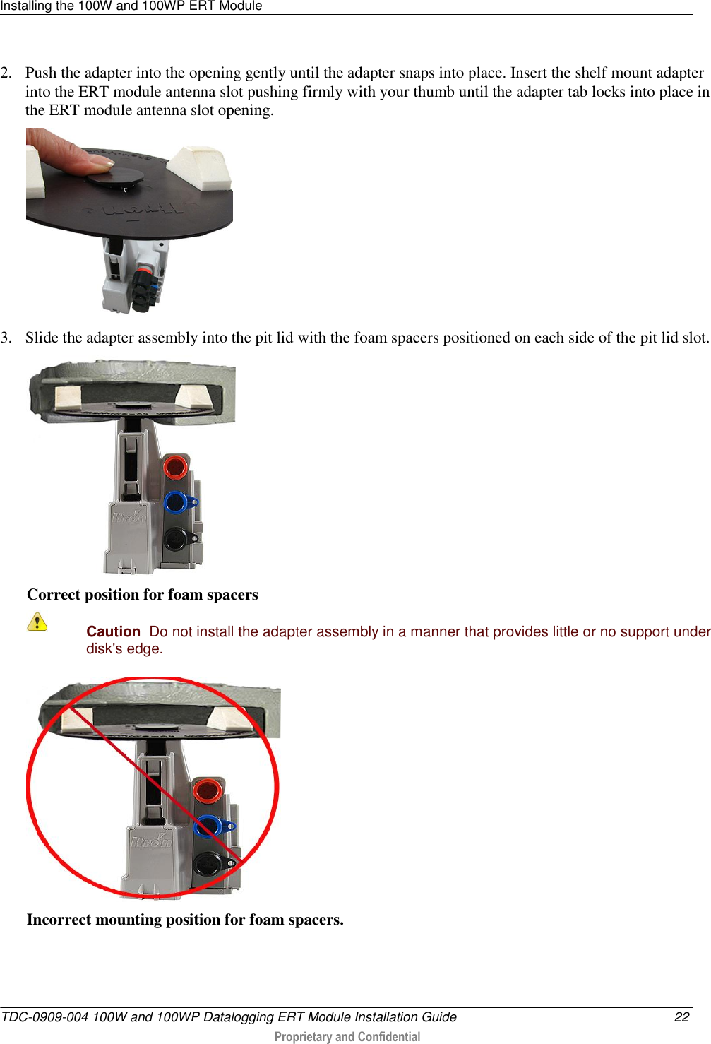 Installing the 100W and 100WP ERT Module   TDC-0909-004 100W and 100WP Datalogging ERT Module Installation Guide  22  Proprietary and Confidential    2. Push the adapter into the opening gently until the adapter snaps into place. Insert the shelf mount adapter into the ERT module antenna slot pushing firmly with your thumb until the adapter tab locks into place in the ERT module antenna slot opening.    3. Slide the adapter assembly into the pit lid with the foam spacers positioned on each side of the pit lid slot.   Correct position for foam spacers  Caution  Do not install the adapter assembly in a manner that provides little or no support under disk&apos;s edge.   Incorrect mounting position for foam spacers. 