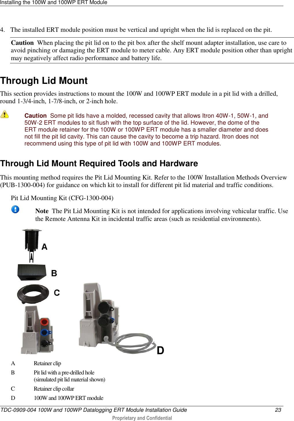 Installing the 100W and 100WP ERT Module   TDC-0909-004 100W and 100WP Datalogging ERT Module Installation Guide  23   Proprietary and Confidential     4. The installed ERT module position must be vertical and upright when the lid is replaced on the pit. Caution  When placing the pit lid on to the pit box after the shelf mount adapter installation, use care to avoid pinching or damaging the ERT module to meter cable. Any ERT module position other than upright may negatively affect radio performance and battery life.   Through Lid Mount This section provides instructions to mount the 100W and 100WP ERT module in a pit lid with a drilled, round 1-3/4-inch, 1-7/8-inch, or 2-inch hole.  Caution  Some pit lids have a molded, recessed cavity that allows Itron 40W-1, 50W-1, and 50W-2 ERT modules to sit flush with the top surface of the lid. However, the dome of the ERT module retainer for the 100W or 100WP ERT module has a smaller diameter and does not fill the pit lid cavity. This can cause the cavity to become a trip hazard. Itron does not recommend using this type of pit lid with 100W and 100WP ERT modules.  Through Lid Mount Required Tools and Hardware This mounting method requires the Pit Lid Mounting Kit. Refer to the 100W Installation Methods Overview (PUB-1300-004) for guidance on which kit to install for different pit lid material and traffic conditions. Pit Lid Mounting Kit (CFG-1300-004)    Note  The Pit Lid Mounting Kit is not intended for applications involving vehicular traffic. Use the Remote Antenna Kit in incidental traffic areas (such as residential environments). D A Retainer clip  B Pit lid with a pre-drilled hole  (simulated pit lid material shown) C Retainer clip collar D 100W and 100WP ERT module  