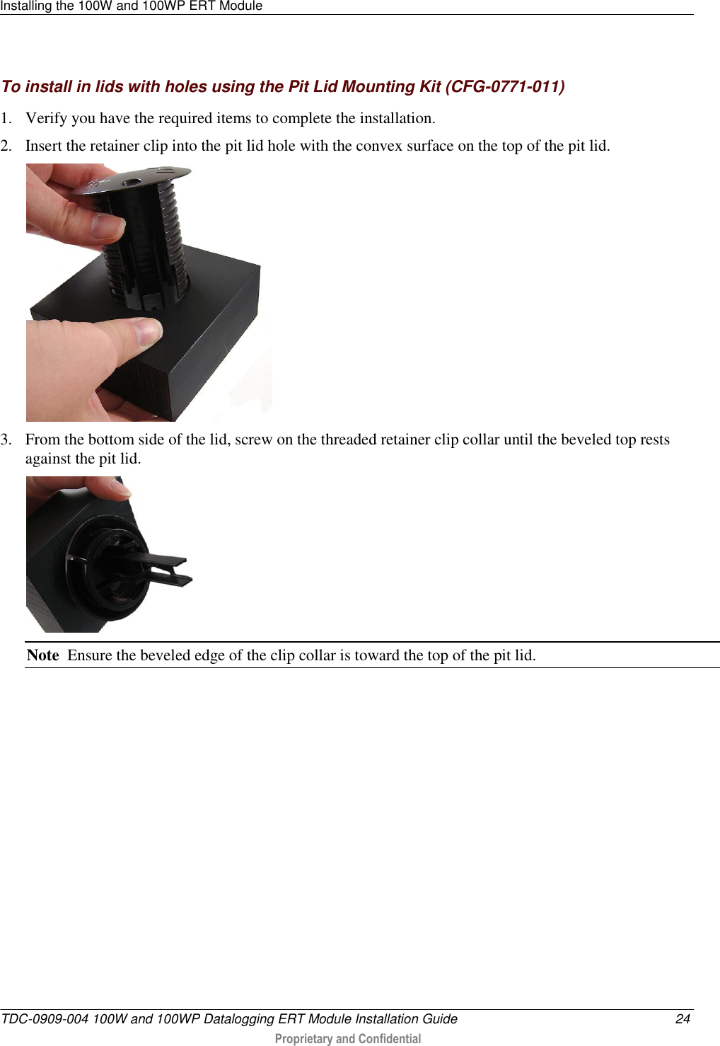 Installing the 100W and 100WP ERT Module   TDC-0909-004 100W and 100WP Datalogging ERT Module Installation Guide  24  Proprietary and Confidential    To install in lids with holes using the Pit Lid Mounting Kit (CFG-0771-011) 1. Verify you have the required items to complete the installation. 2. Insert the retainer clip into the pit lid hole with the convex surface on the top of the pit lid.  3. From the bottom side of the lid, screw on the threaded retainer clip collar until the beveled top rests against the pit lid.    Note  Ensure the beveled edge of the clip collar is toward the top of the pit lid. 