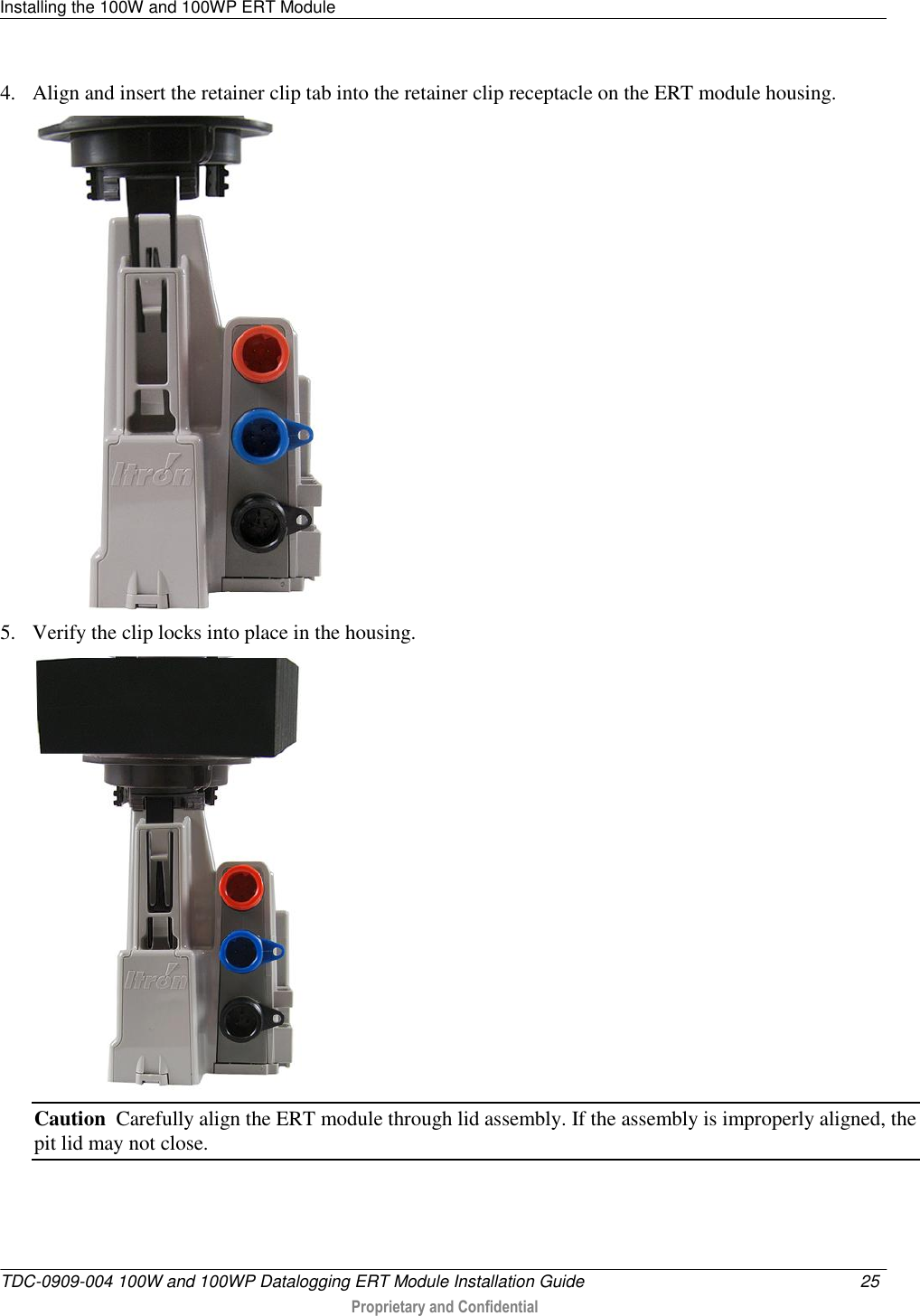 Installing the 100W and 100WP ERT Module   TDC-0909-004 100W and 100WP Datalogging ERT Module Installation Guide  25   Proprietary and Confidential     4. Align and insert the retainer clip tab into the retainer clip receptacle on the ERT module housing.   5. Verify the clip locks into place in the housing.  Caution  Carefully align the ERT module through lid assembly. If the assembly is improperly aligned, the pit lid may not close.  