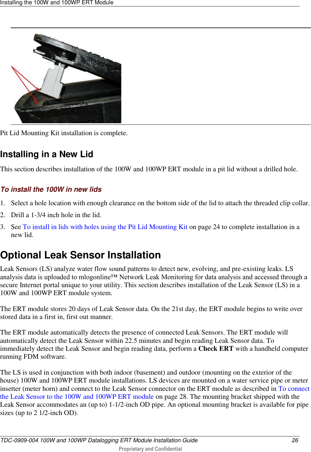 Installing the 100W and 100WP ERT Module   TDC-0909-004 100W and 100WP Datalogging ERT Module Installation Guide  26  Proprietary and Confidential      Pit Lid Mounting Kit installation is complete.  Installing in a New Lid This section describes installation of the 100W and 100WP ERT module in a pit lid without a drilled hole.  To install the 100W in new lids 1. Select a hole location with enough clearance on the bottom side of the lid to attach the threaded clip collar. 2. Drill a 1-3/4 inch hole in the lid. 3. See To install in lids with holes using the Pit Lid Mounting Kit on page 24 to complete installation in a new lid.  Optional Leak Sensor Installation Leak Sensors (LS) analyze water flow sound patterns to detect new, evolving, and pre-existing leaks. LS analysis data is uploaded to mlogonline™ Network Leak Monitoring for data analysis and accessed through a secure Internet portal unique to your utility. This section describes installation of the Leak Sensor (LS) in a 100W and 100WP ERT module system. The ERT module stores 20 days of Leak Sensor data. On the 21st day, the ERT module begins to write over stored data in a first in, first out manner.  The ERT module automatically detects the presence of connected Leak Sensors. The ERT module will automatically detect the Leak Sensor within 22.5 minutes and begin reading Leak Sensor data. To immediately detect the Leak Sensor and begin reading data, perform a Check ERT with a handheld computer running FDM software. The LS is used in conjunction with both indoor (basement) and outdoor (mounting on the exterior of the house) 100W and 100WP ERT module installations. LS devices are mounted on a water service pipe or meter insetter (meter horn) and connect to the Leak Sensor connector on the ERT module as described in To connect the Leak Sensor to the 100W and 100WP ERT module on page 28. The mounting bracket shipped with the Leak Sensor accommodates an (up to) 1-1/2-inch OD pipe. An optional mounting bracket is available for pipe sizes (up to 2 1/2-inch OD).   