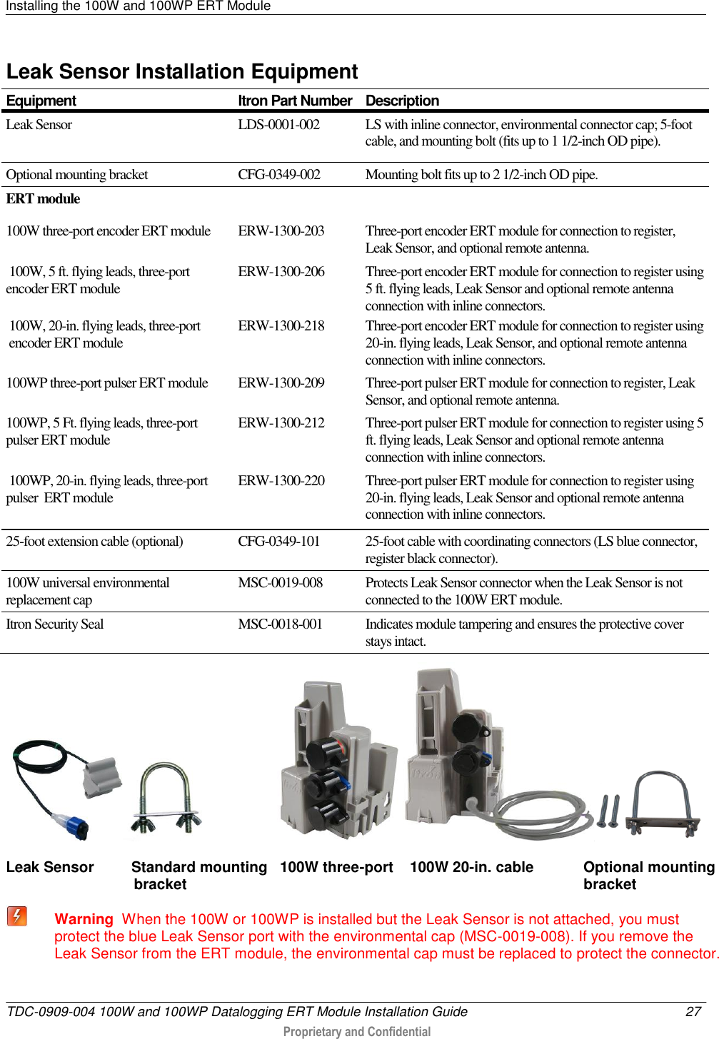 Installing the 100W and 100WP ERT Module   TDC-0909-004 100W and 100WP Datalogging ERT Module Installation Guide  27   Proprietary and Confidential     Leak Sensor Installation Equipment Equipment Itron Part Number Description Leak Sensor LDS-0001-002  LS with inline connector, environmental connector cap; 5-foot cable, and mounting bolt (fits up to 1 1/2-inch OD pipe). Optional mounting bracket CFG-0349-002 Mounting bolt fits up to 2 1/2-inch OD pipe. ERT module 100W three-port encoder ERT module  ERW-1300-203  Three-port encoder ERT module for connection to register, Leak Sensor, and optional remote antenna.  100W, 5 ft. flying leads, three-port encoder ERT module  ERW-1300-206   Three-port encoder ERT module for connection to register using 5 ft. flying leads, Leak Sensor and optional remote antenna connection with inline connectors.  100W, 20-in. flying leads, three-port   encoder ERT module  ERW-1300-218   Three-port encoder ERT module for connection to register using 20-in. flying leads, Leak Sensor, and optional remote antenna connection with inline connectors. 100WP three-port pulser ERT module  ERW-1300-209  Three-port pulser ERT module for connection to register, Leak Sensor, and optional remote antenna. 100WP, 5 Ft. flying leads, three-port pulser ERT module  ERW-1300-212  Three-port pulser ERT module for connection to register using 5 ft. flying leads, Leak Sensor and optional remote antenna connection with inline connectors.  100WP, 20-in. flying leads, three-port pulser  ERT module ERW-1300-220 Three-port pulser ERT module for connection to register using 20-in. flying leads, Leak Sensor and optional remote antenna connection with inline connectors. 25-foot extension cable (optional) CFG-0349-101 25-foot cable with coordinating connectors (LS blue connector, register black connector). 100W universal environmental replacement cap MSC-0019-008 Protects Leak Sensor connector when the Leak Sensor is not connected to the 100W ERT module. Itron Security Seal MSC-0018-001 Indicates module tampering and ensures the protective cover stays intact.                       Leak Sensor         Standard mounting   100W three-port    100W 20-in. cable            Optional mounting                                bracket                                                                                                bracket  Warning  When the 100W or 100WP is installed but the Leak Sensor is not attached, you must protect the blue Leak Sensor port with the environmental cap (MSC-0019-008). If you remove the Leak Sensor from the ERT module, the environmental cap must be replaced to protect the connector.   