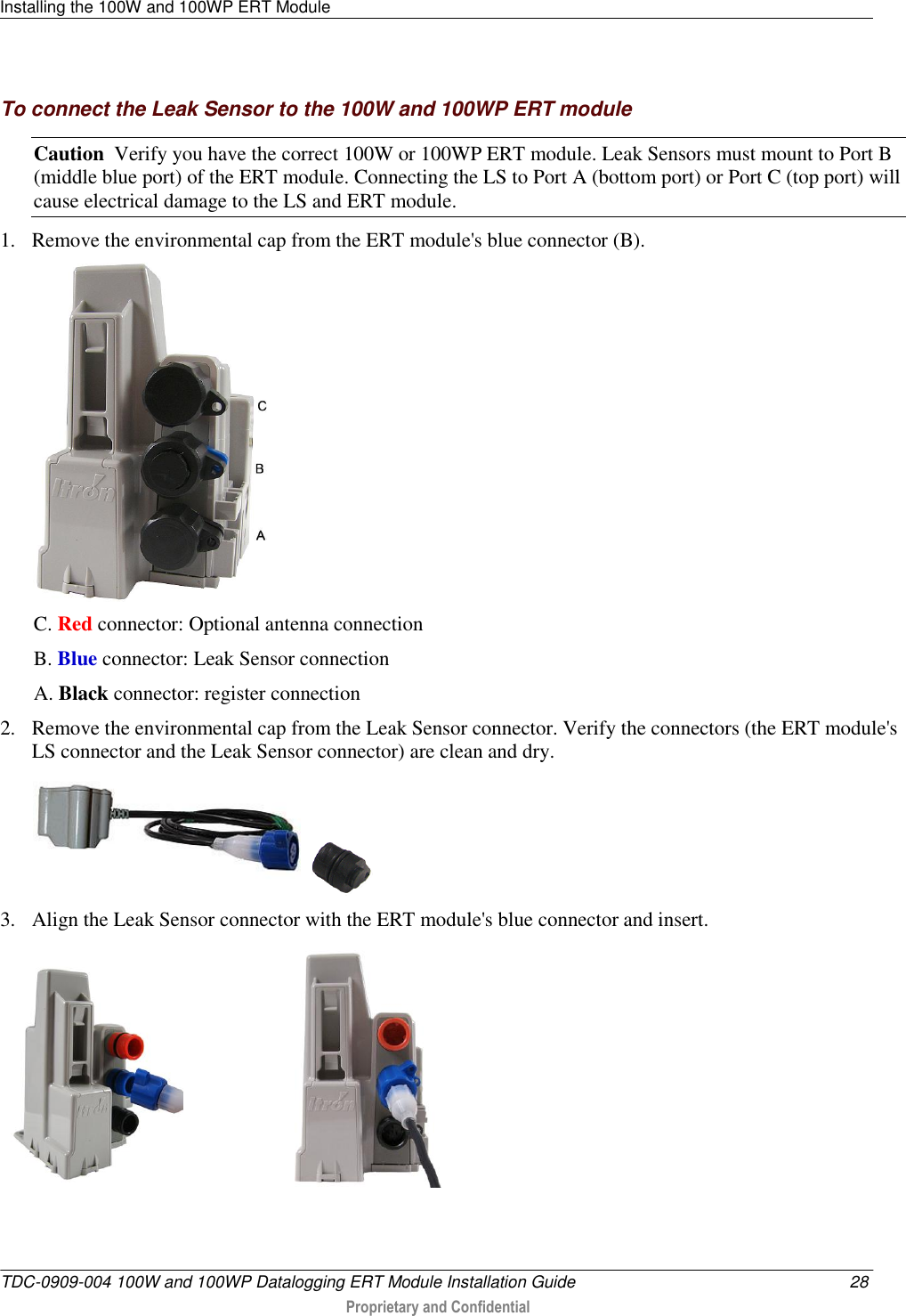 Installing the 100W and 100WP ERT Module   TDC-0909-004 100W and 100WP Datalogging ERT Module Installation Guide  28  Proprietary and Confidential    To connect the Leak Sensor to the 100W and 100WP ERT module Caution  Verify you have the correct 100W or 100WP ERT module. Leak Sensors must mount to Port B (middle blue port) of the ERT module. Connecting the LS to Port A (bottom port) or Port C (top port) will cause electrical damage to the LS and ERT module. 1. Remove the environmental cap from the ERT module&apos;s blue connector (B).  C. Red connector: Optional antenna connection B. Blue connector: Leak Sensor connection A. Black connector: register connection 2. Remove the environmental cap from the Leak Sensor connector. Verify the connectors (the ERT module&apos;s LS connector and the Leak Sensor connector) are clean and dry.     3. Align the Leak Sensor connector with the ERT module&apos;s blue connector and insert.                          