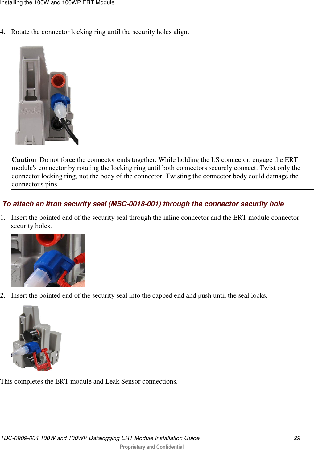 Installing the 100W and 100WP ERT Module   TDC-0909-004 100W and 100WP Datalogging ERT Module Installation Guide  29   Proprietary and Confidential     4. Rotate the connector locking ring until the security holes align.   Caution  Do not force the connector ends together. While holding the LS connector, engage the ERT module&apos;s connector by rotating the locking ring until both connectors securely connect. Twist only the connector locking ring, not the body of the connector. Twisting the connector body could damage the connector&apos;s pins.  To attach an Itron security seal (MSC-0018-001) through the connector security hole 1. Insert the pointed end of the security seal through the inline connector and the ERT module connector security holes.  2. Insert the pointed end of the security seal into the capped end and push until the seal locks.    This completes the ERT module and Leak Sensor connections.     