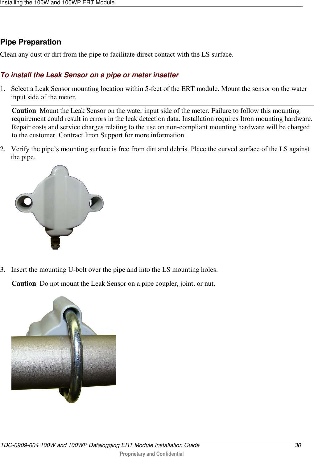 Installing the 100W and 100WP ERT Module   TDC-0909-004 100W and 100WP Datalogging ERT Module Installation Guide  30  Proprietary and Confidential    Pipe Preparation Clean any dust or dirt from the pipe to facilitate direct contact with the LS surface.  To install the Leak Sensor on a pipe or meter insetter 1. Select a Leak Sensor mounting location within 5-feet of the ERT module. Mount the sensor on the water input side of the meter. Caution  Mount the Leak Sensor on the water input side of the meter. Failure to follow this mounting requirement could result in errors in the leak detection data. Installation requires Itron mounting hardware. Repair costs and service charges relating to the use on non-compliant mounting hardware will be charged to the customer. Contract Itron Support for more information. 2. Verify the pipe’s mounting surface is free from dirt and debris. Place the curved surface of the LS against the pipe.   3. Insert the mounting U-bolt over the pipe and into the LS mounting holes.     Caution  Do not mount the Leak Sensor on a pipe coupler, joint, or nut.  