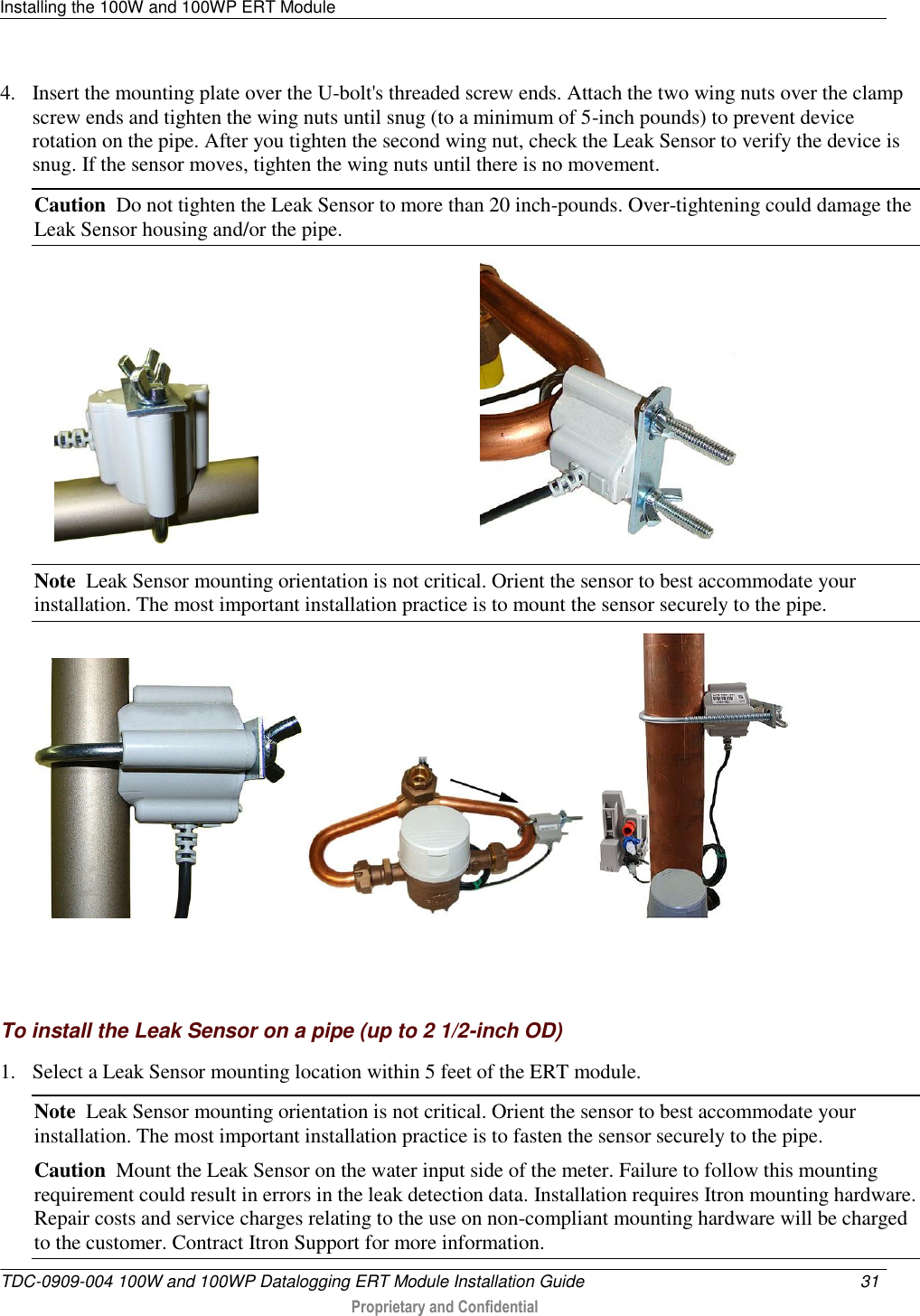 Installing the 100W and 100WP ERT Module   TDC-0909-004 100W and 100WP Datalogging ERT Module Installation Guide  31   Proprietary and Confidential     4. Insert the mounting plate over the U-bolt&apos;s threaded screw ends. Attach the two wing nuts over the clamp screw ends and tighten the wing nuts until snug (to a minimum of 5-inch pounds) to prevent device rotation on the pipe. After you tighten the second wing nut, check the Leak Sensor to verify the device is snug. If the sensor moves, tighten the wing nuts until there is no movement.  Caution  Do not tighten the Leak Sensor to more than 20 inch-pounds. Over-tightening could damage the Leak Sensor housing and/or the pipe.                                                   Note  Leak Sensor mounting orientation is not critical. Orient the sensor to best accommodate your installation. The most important installation practice is to mount the sensor securely to the pipe.      To install the Leak Sensor on a pipe (up to 2 1/2-inch OD) 1. Select a Leak Sensor mounting location within 5 feet of the ERT module.  Note  Leak Sensor mounting orientation is not critical. Orient the sensor to best accommodate your installation. The most important installation practice is to fasten the sensor securely to the pipe.  Caution  Mount the Leak Sensor on the water input side of the meter. Failure to follow this mounting requirement could result in errors in the leak detection data. Installation requires Itron mounting hardware. Repair costs and service charges relating to the use on non-compliant mounting hardware will be charged to the customer. Contract Itron Support for more information. 