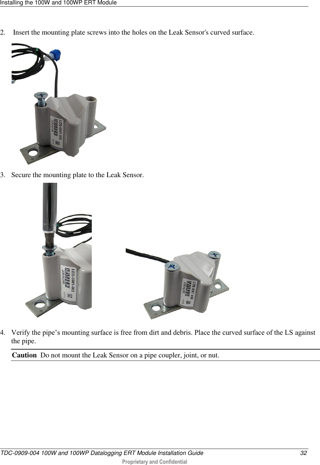 Installing the 100W and 100WP ERT Module   TDC-0909-004 100W and 100WP Datalogging ERT Module Installation Guide  32  Proprietary and Confidential    2.  Insert the mounting plate screws into the holes on the Leak Sensor&apos;s curved surface.  3. Secure the mounting plate to the Leak Sensor.                      4. Verify the pipe’s mounting surface is free from dirt and debris. Place the curved surface of the LS against the pipe.  Caution  Do not mount the Leak Sensor on a pipe coupler, joint, or nut. 