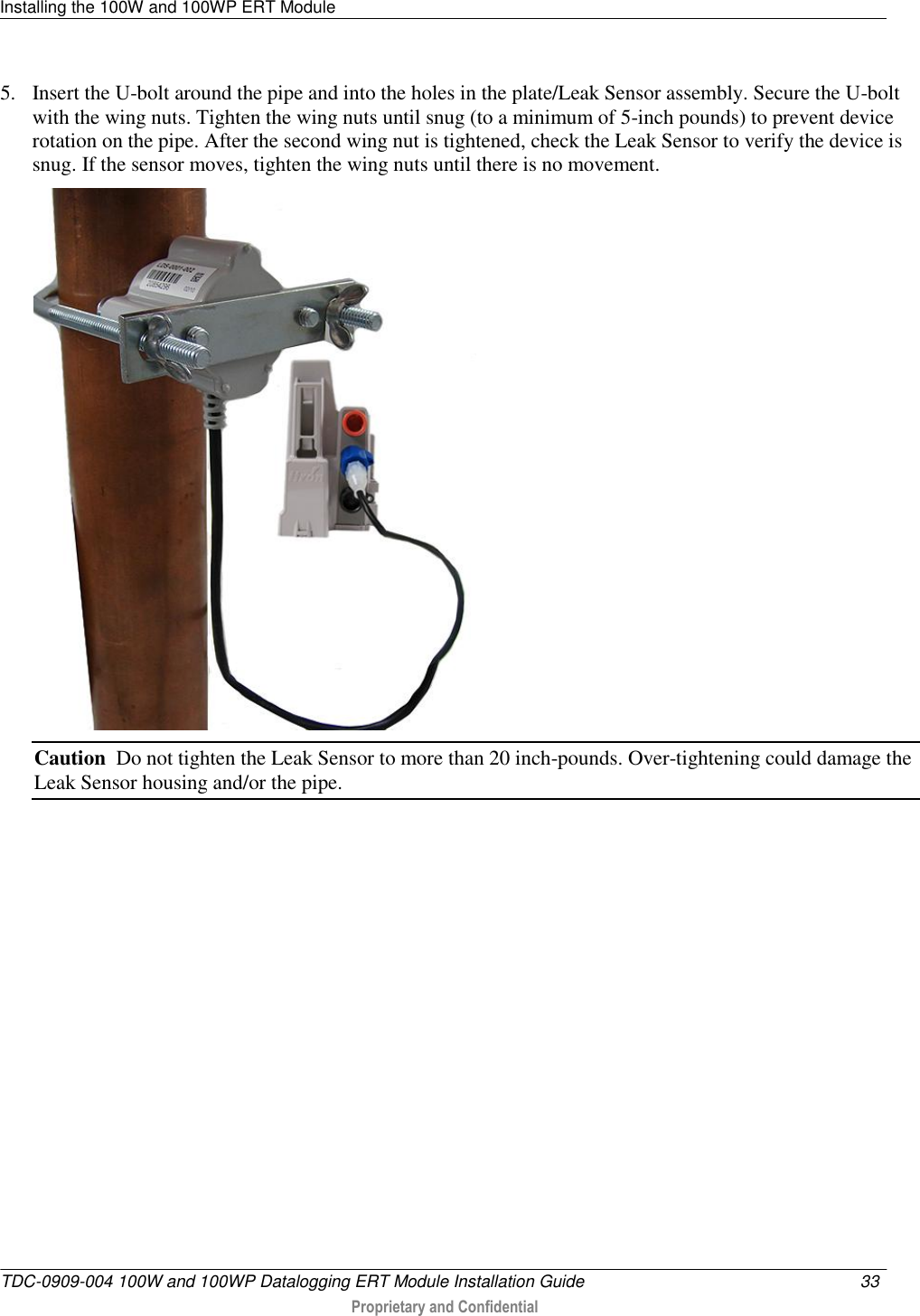 Installing the 100W and 100WP ERT Module   TDC-0909-004 100W and 100WP Datalogging ERT Module Installation Guide  33   Proprietary and Confidential     5. Insert the U-bolt around the pipe and into the holes in the plate/Leak Sensor assembly. Secure the U-bolt with the wing nuts. Tighten the wing nuts until snug (to a minimum of 5-inch pounds) to prevent device rotation on the pipe. After the second wing nut is tightened, check the Leak Sensor to verify the device is snug. If the sensor moves, tighten the wing nuts until there is no movement.   Caution  Do not tighten the Leak Sensor to more than 20 inch-pounds. Over-tightening could damage the Leak Sensor housing and/or the pipe.          