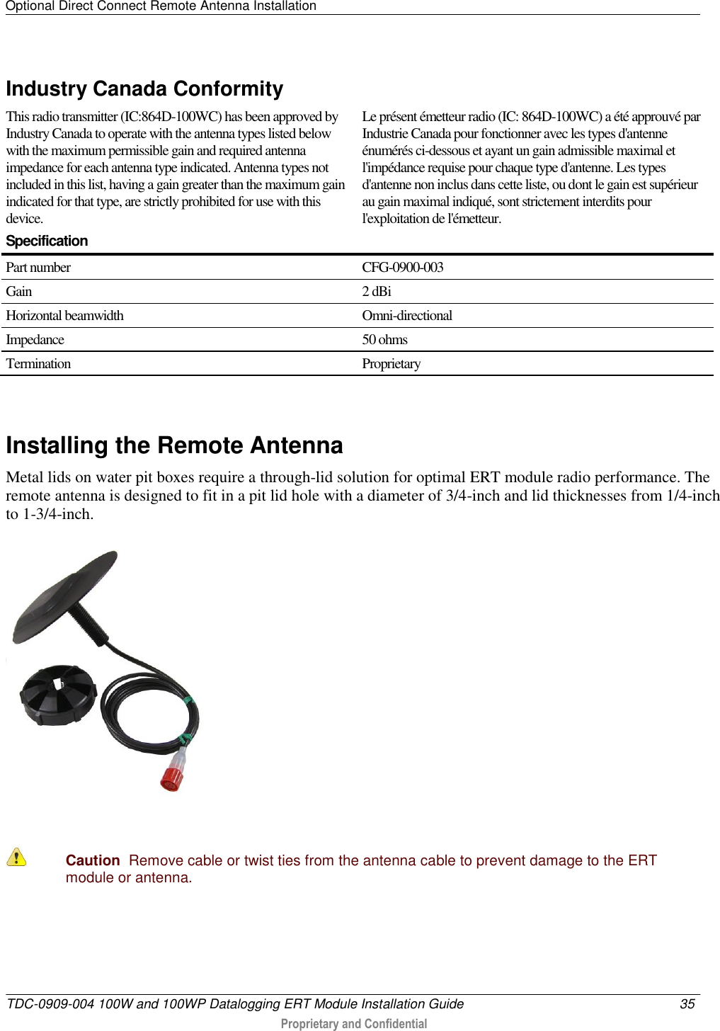 Optional Direct Connect Remote Antenna Installation   TDC-0909-004 100W and 100WP Datalogging ERT Module Installation Guide  35   Proprietary and Confidential     Industry Canada Conformity  This radio transmitter (IC:864D-100WC) has been approved by Industry Canada to operate with the antenna types listed below with the maximum permissible gain and required antenna impedance for each antenna type indicated. Antenna types not included in this list, having a gain greater than the maximum gain indicated for that type, are strictly prohibited for use with this device.  Le présent émetteur radio (IC: 864D-100WC) a été approuvé par Industrie Canada pour fonctionner avec les types d&apos;antenne énumérés ci-dessous et ayant un gain admissible maximal et l&apos;impédance requise pour chaque type d&apos;antenne. Les types d&apos;antenne non inclus dans cette liste, ou dont le gain est supérieur au gain maximal indiqué, sont strictement interdits pour l&apos;exploitation de l&apos;émetteur.  Specification  Part number CFG-0900-003 Gain 2 dBi Horizontal beamwidth Omni-directional Impedance 50 ohms Termination  Proprietary   Installing the Remote Antenna Metal lids on water pit boxes require a through-lid solution for optimal ERT module radio performance. The remote antenna is designed to fit in a pit lid hole with a diameter of 3/4-inch and lid thicknesses from 1/4-inch to 1-3/4-inch.    Caution  Remove cable or twist ties from the antenna cable to prevent damage to the ERT module or antenna.   