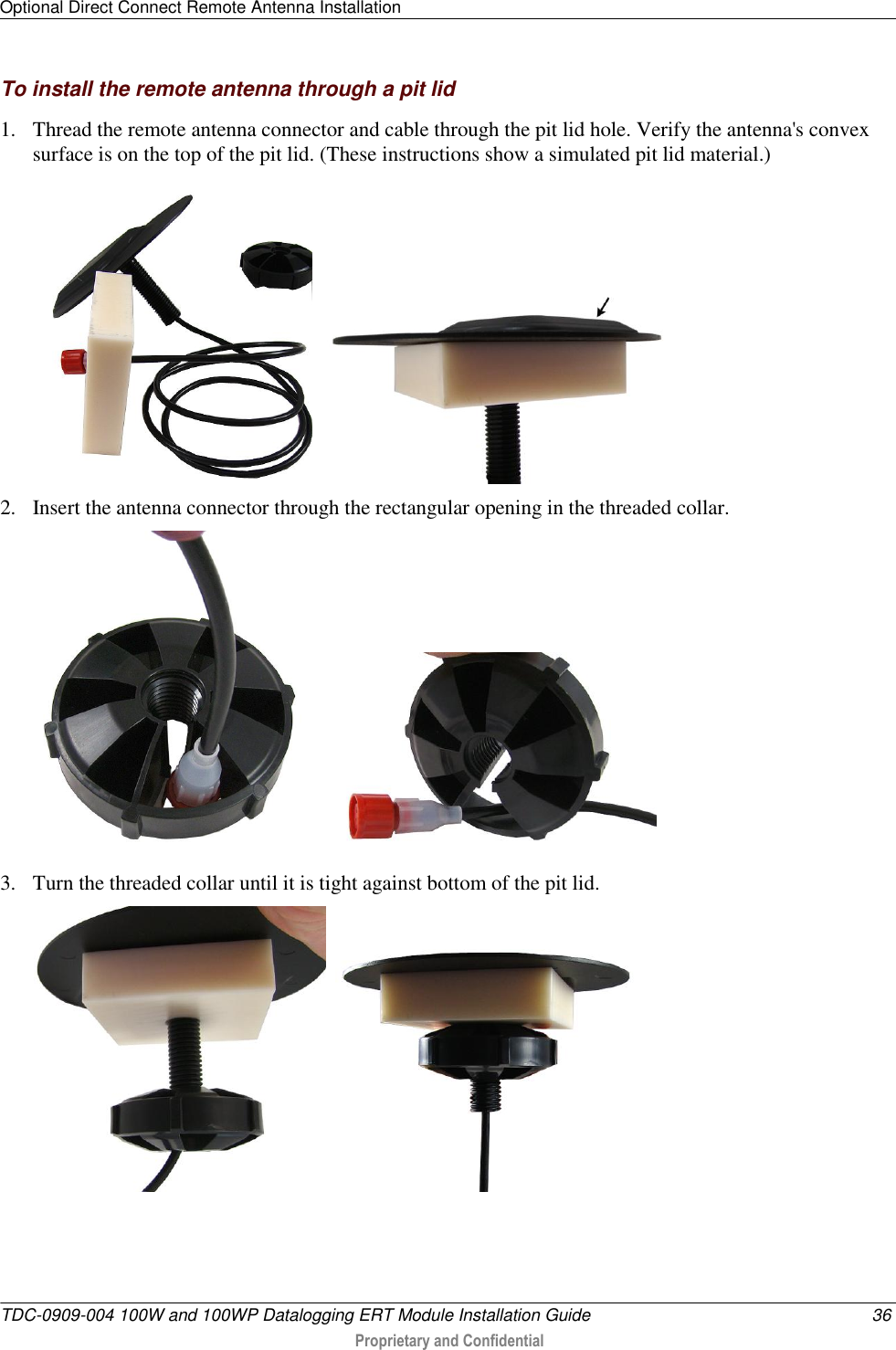 Optional Direct Connect Remote Antenna Installation   TDC-0909-004 100W and 100WP Datalogging ERT Module Installation Guide  36  Proprietary and Confidential    To install the remote antenna through a pit lid 1. Thread the remote antenna connector and cable through the pit lid hole. Verify the antenna&apos;s convex surface is on the top of the pit lid. (These instructions show a simulated pit lid material.)     2. Insert the antenna connector through the rectangular opening in the threaded collar.     3. Turn the threaded collar until it is tight against bottom of the pit lid.          