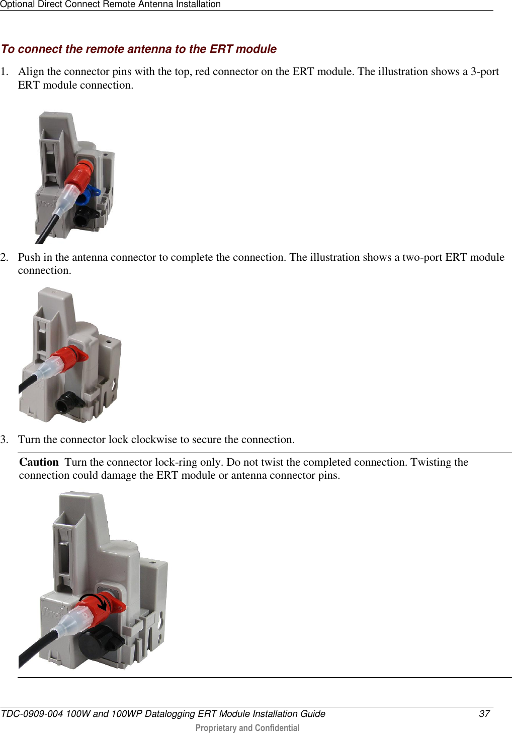 Optional Direct Connect Remote Antenna Installation   TDC-0909-004 100W and 100WP Datalogging ERT Module Installation Guide  37   Proprietary and Confidential     To connect the remote antenna to the ERT module 1. Align the connector pins with the top, red connector on the ERT module. The illustration shows a 3-port ERT module connection.      2. Push in the antenna connector to complete the connection. The illustration shows a two-port ERT module connection.   3. Turn the connector lock clockwise to secure the connection. Caution  Turn the connector lock-ring only. Do not twist the completed connection. Twisting the connection could damage the ERT module or antenna connector pins.  