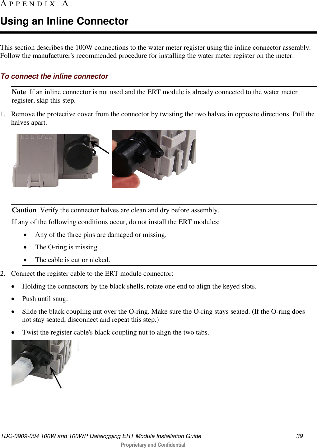  TDC-0909-004 100W and 100WP Datalogging ERT Module Installation Guide  39   Proprietary and Confidential     This section describes the 100W connections to the water meter register using the inline connector assembly. Follow the manufacturer&apos;s recommended procedure for installing the water meter register on the meter.  To connect the inline connector Note  If an inline connector is not used and the ERT module is already connected to the water meter register, skip this step. 1. Remove the protective cover from the connector by twisting the two halves in opposite directions. Pull the halves apart.     Caution  Verify the connector halves are clean and dry before assembly. If any of the following conditions occur, do not install the ERT modules:   Any of the three pins are damaged or missing.  The O-ring is missing.  The cable is cut or nicked. 2. Connect the register cable to the ERT module connector:   Holding the connectors by the black shells, rotate one end to align the keyed slots.  Push until snug.   Slide the black coupling nut over the O-ring. Make sure the O-ring stays seated. (If the O-ring does not stay seated, disconnect and repeat this step.)  Twist the register cable&apos;s black coupling nut to align the two tabs.  AP P E N D I X   A  Using an Inline Connector 