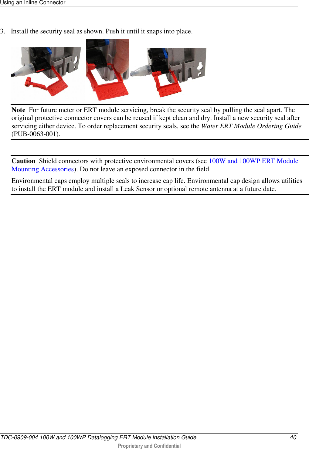 Using an Inline Connector   TDC-0909-004 100W and 100WP Datalogging ERT Module Installation Guide  40  Proprietary and Confidential    3. Install the security seal as shown. Push it until it snaps into place.      Note  For future meter or ERT module servicing, break the security seal by pulling the seal apart. The original protective connector covers can be reused if kept clean and dry. Install a new security seal after servicing either device. To order replacement security seals, see the Water ERT Module Ordering Guide (PUB-0063-001).  Caution  Shield connectors with protective environmental covers (see 100W and 100WP ERT Module Mounting Accessories). Do not leave an exposed connector in the field.  Environmental caps employ multiple seals to increase cap life. Environmental cap design allows utilities to install the ERT module and install a Leak Sensor or optional remote antenna at a future date.   