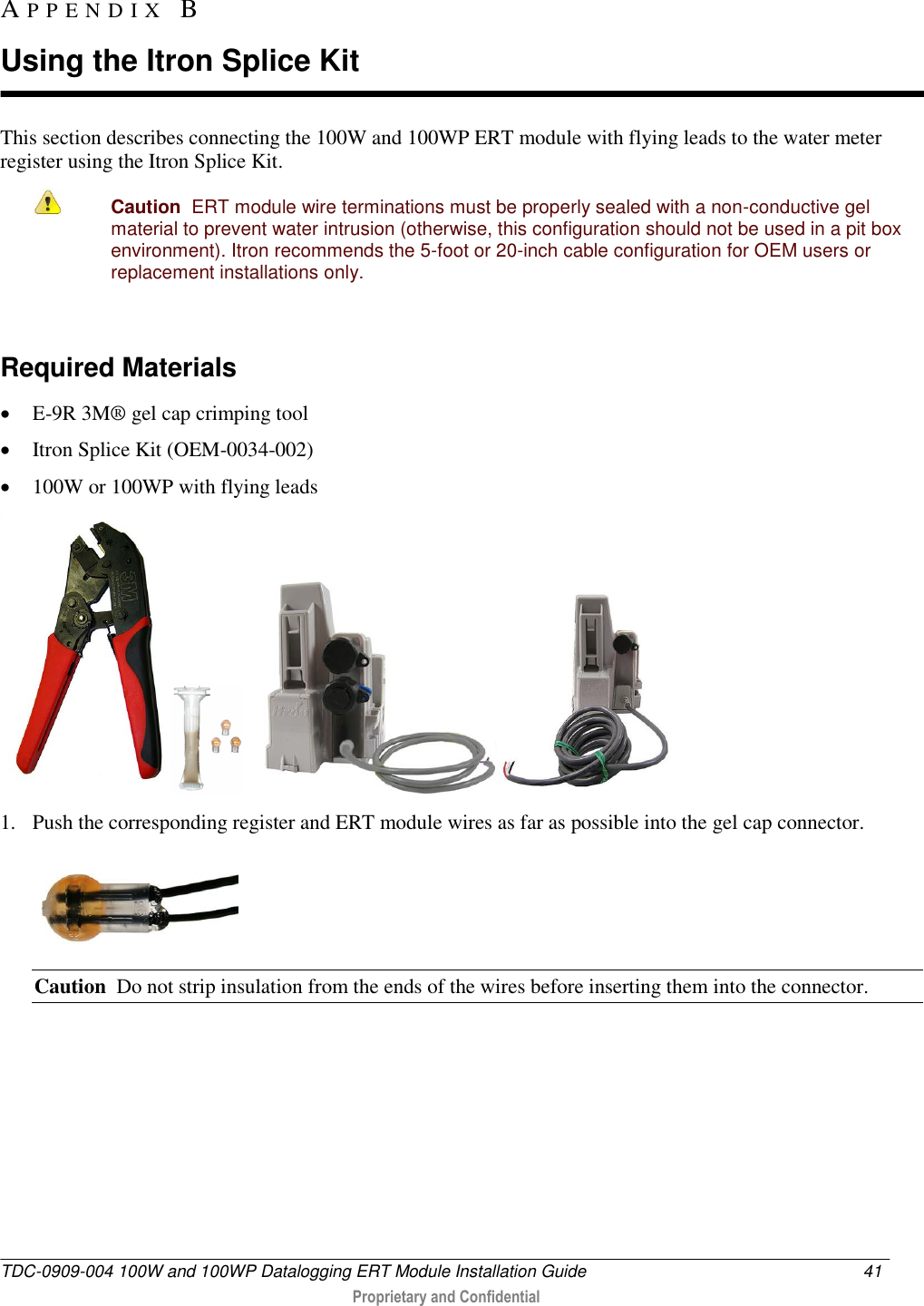  TDC-0909-004 100W and 100WP Datalogging ERT Module Installation Guide  41   Proprietary and Confidential     This section describes connecting the 100W and 100WP ERT module with flying leads to the water meter register using the Itron Splice Kit.   Caution  ERT module wire terminations must be properly sealed with a non-conductive gel material to prevent water intrusion (otherwise, this configuration should not be used in a pit box environment). Itron recommends the 5-foot or 20-inch cable configuration for OEM users or replacement installations only.   Required Materials  E-9R 3M® gel cap crimping tool   Itron Splice Kit (OEM-0034-002)  100W or 100WP with flying leads        1. Push the corresponding register and ERT module wires as far as possible into the gel cap connector.  Caution  Do not strip insulation from the ends of the wires before inserting them into the connector. AP P E N D I X   B  Using the Itron Splice Kit 