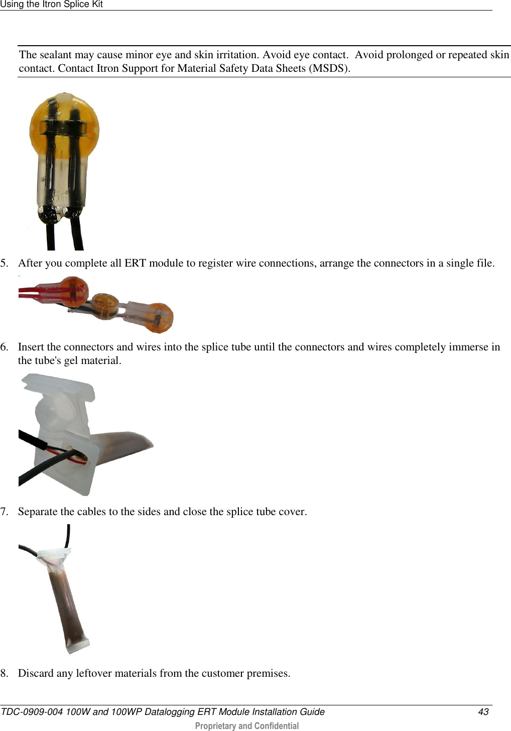 Using the Itron Splice Kit   TDC-0909-004 100W and 100WP Datalogging ERT Module Installation Guide  43   Proprietary and Confidential     The sealant may cause minor eye and skin irritation. Avoid eye contact.  Avoid prolonged or repeated skin contact. Contact Itron Support for Material Safety Data Sheets (MSDS).  5. After you complete all ERT module to register wire connections, arrange the connectors in a single file.  6. Insert the connectors and wires into the splice tube until the connectors and wires completely immerse in the tube&apos;s gel material.   7. Separate the cables to the sides and close the splice tube cover.   8. Discard any leftover materials from the customer premises.   