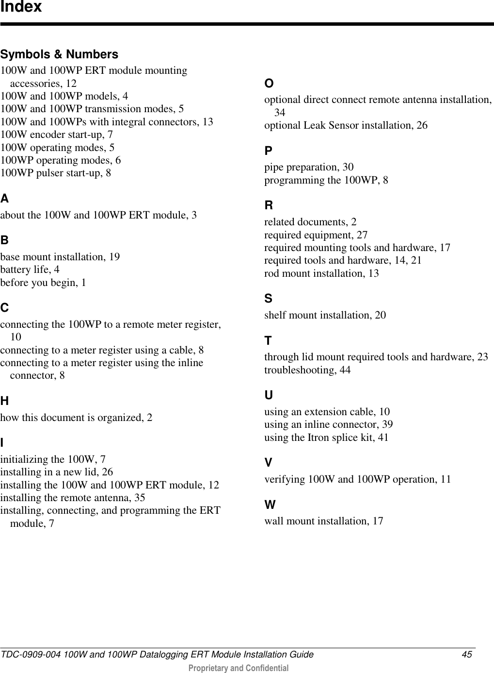  TDC-0909-004 100W and 100WP Datalogging ERT Module Installation Guide  45   Proprietary and Confidential     Symbols &amp; Numbers 100W and 100WP ERT module mounting accessories, 12 100W and 100WP models, 4 100W and 100WP transmission modes, 5 100W and 100WPs with integral connectors, 13 100W encoder start-up, 7 100W operating modes, 5 100WP operating modes, 6 100WP pulser start-up, 8 A about the 100W and 100WP ERT module, 3 B base mount installation, 19 battery life, 4 before you begin, 1 C connecting the 100WP to a remote meter register, 10 connecting to a meter register using a cable, 8 connecting to a meter register using the inline connector, 8 H how this document is organized, 2 I initializing the 100W, 7 installing in a new lid, 26 installing the 100W and 100WP ERT module, 12 installing the remote antenna, 35 installing, connecting, and programming the ERT module, 7 O optional direct connect remote antenna installation, 34 optional Leak Sensor installation, 26 P pipe preparation, 30 programming the 100WP, 8 R related documents, 2 required equipment, 27 required mounting tools and hardware, 17 required tools and hardware, 14, 21 rod mount installation, 13 S shelf mount installation, 20 T through lid mount required tools and hardware, 23 troubleshooting, 44 U using an extension cable, 10 using an inline connector, 39 using the Itron splice kit, 41 V verifying 100W and 100WP operation, 11 W wall mount installation, 17  Index 