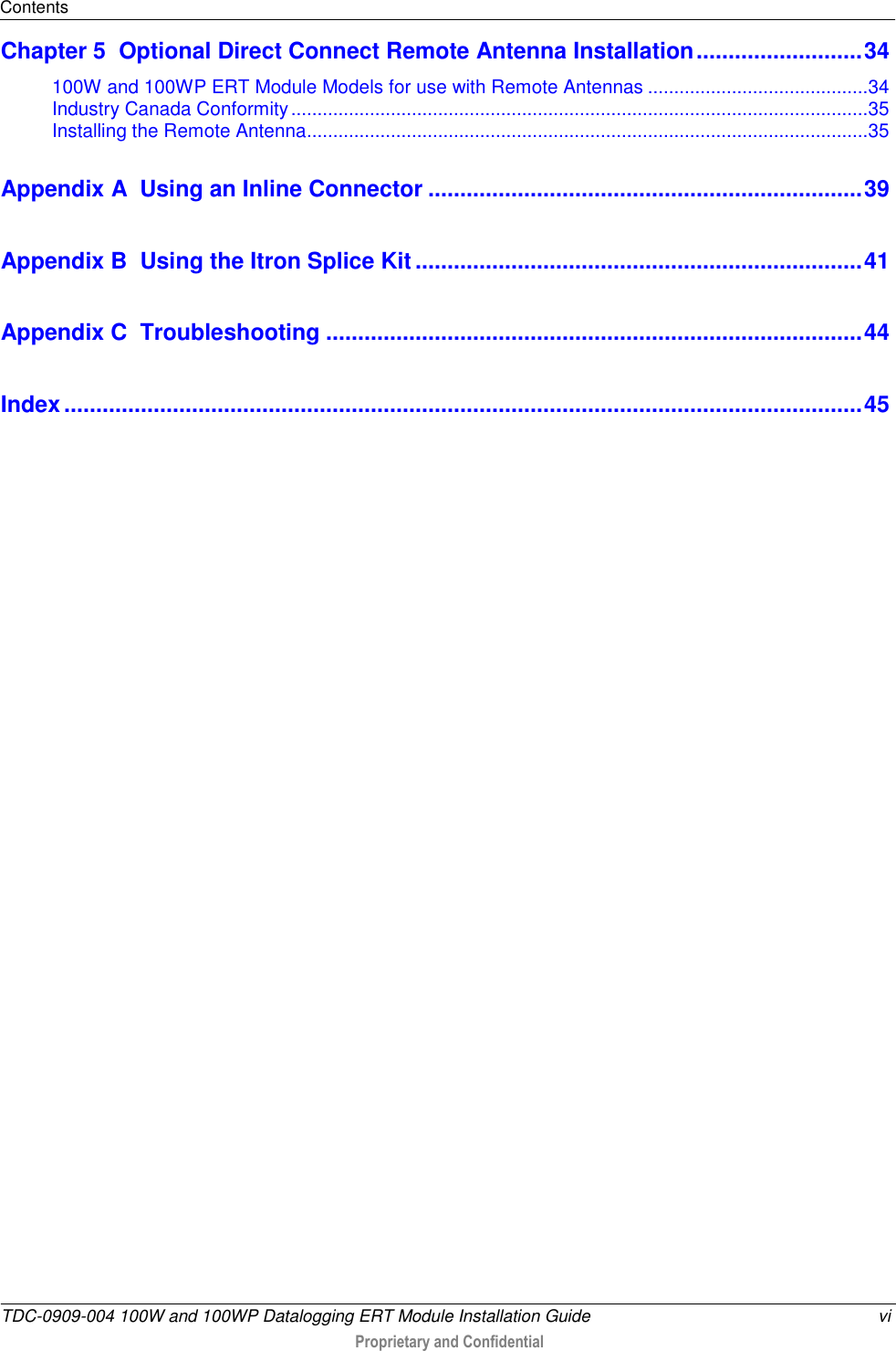 Contents  TDC-0909-004 100W and 100WP Datalogging ERT Module Installation Guide  vi  Proprietary and Confidential    Chapter 5  Optional Direct Connect Remote Antenna Installation .......................... 34 100W and 100WP ERT Module Models for use with Remote Antennas .......................................... 34 Industry Canada Conformity .............................................................................................................. 35 Installing the Remote Antenna........................................................................................................... 35 Appendix A  Using an Inline Connector .................................................................... 39 Appendix B  Using the Itron Splice Kit ...................................................................... 41 Appendix C  Troubleshooting .................................................................................... 44 Index ............................................................................................................................. 45   
