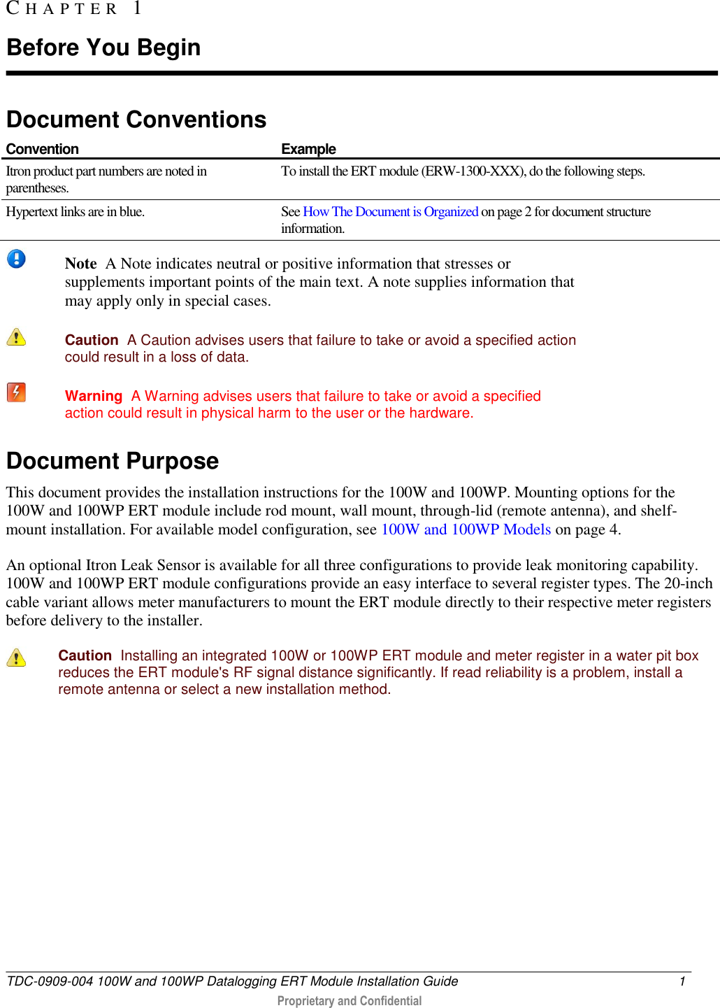  TDC-0909-004 100W and 100WP Datalogging ERT Module Installation Guide  1   Proprietary and Confidential     Document Conventions  Convention Example Itron product part numbers are noted in parentheses. To install the ERT module (ERW-1300-XXX), do the following steps. Hypertext links are in blue. See How The Document is Organized on page 2 for document structure information.    Note  A Note indicates neutral or positive information that stresses or supplements important points of the main text. A note supplies information that may apply only in special cases.   Caution  A Caution advises users that failure to take or avoid a specified action could result in a loss of data.    Warning  A Warning advises users that failure to take or avoid a specified action could result in physical harm to the user or the hardware. Document Purpose This document provides the installation instructions for the 100W and 100WP. Mounting options for the 100W and 100WP ERT module include rod mount, wall mount, through-lid (remote antenna), and shelf-mount installation. For available model configuration, see 100W and 100WP Models on page 4. An optional Itron Leak Sensor is available for all three configurations to provide leak monitoring capability. 100W and 100WP ERT module configurations provide an easy interface to several register types. The 20-inch cable variant allows meter manufacturers to mount the ERT module directly to their respective meter registers before delivery to the installer.   Caution  Installing an integrated 100W or 100WP ERT module and meter register in a water pit box reduces the ERT module&apos;s RF signal distance significantly. If read reliability is a problem, install a remote antenna or select a new installation method.   CH A P T E R   1  Before You Begin 