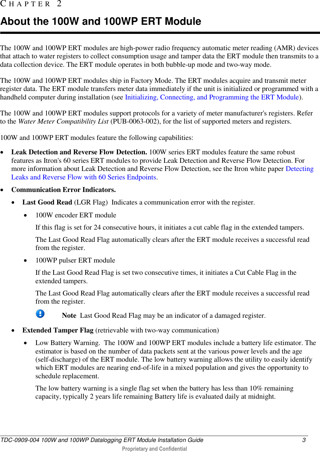  TDC-0909-004 100W and 100WP Datalogging ERT Module Installation Guide  3   Proprietary and Confidential     The 100W and 100WP ERT modules are high-power radio frequency automatic meter reading (AMR) devices that attach to water registers to collect consumption usage and tamper data the ERT module then transmits to a data collection device. The ERT module operates in both bubble-up mode and two-way mode.  The 100W and 100WP ERT modules ship in Factory Mode. The ERT modules acquire and transmit meter register data. The ERT module transfers meter data immediately if the unit is initialized or programmed with a handheld computer during installation (see Initializing, Connecting, and Programming the ERT Module).  The 100W and 100WP ERT modules support protocols for a variety of meter manufacturer&apos;s registers. Refer to the Water Meter Compatibility List (PUB-0063-002), for the list of supported meters and registers. 100W and 100WP ERT modules feature the following capabilities:  Leak Detection and Reverse Flow Detection. 100W series ERT modules feature the same robust features as Itron&apos;s 60 series ERT modules to provide Leak Detection and Reverse Flow Detection. For more information about Leak Detection and Reverse Flow Detection, see the Itron white paper Detecting Leaks and Reverse Flow with 60 Series Endpoints.  Communication Error Indicators.   Last Good Read (LGR Flag)  Indicates a communication error with the register.  100W encoder ERT module If this flag is set for 24 consecutive hours, it initiates a cut cable flag in the extended tampers. The Last Good Read Flag automatically clears after the ERT module receives a successful read from the register.  100WP pulser ERT module If the Last Good Read Flag is set two consecutive times, it initiates a Cut Cable Flag in the extended tampers.  The Last Good Read Flag automatically clears after the ERT module receives a successful read from the register.   Note  Last Good Read Flag may be an indicator of a damaged register.  Extended Tamper Flag (retrievable with two-way communication)    Low Battery Warning.  The 100W and 100WP ERT modules include a battery life estimator. The estimator is based on the number of data packets sent at the various power levels and the age (self-discharge) of the ERT module. The low battery warning allows the utility to easily identify which ERT modules are nearing end-of-life in a mixed population and gives the opportunity to schedule replacement. The low battery warning is a single flag set when the battery has less than 10% remaining capacity, typically 2 years life remaining Battery life is evaluated daily at midnight. CH A P T E R   2  About the 100W and 100WP ERT Module 