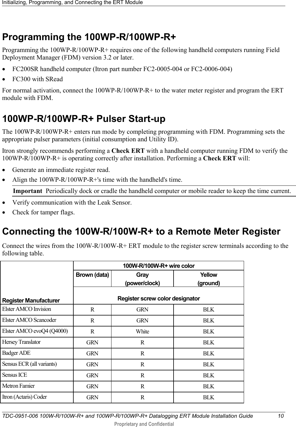 Initializing, Programming, and Connecting the ERT Module   TDC-0951-006 100W-R/100W-R+ and 100WP-R/100WP-R+ Datalogging ERT Module Installation Guide 10  Proprietary and Confidential    Programming the 100WP-R/100WP-R+ Programming the 100WP-R/100WP-R+ requires one of the following handheld computers running Field Deployment Manager (FDM) version 3.2 or later. • FC200SR handheld computer (Itron part number FC2-0005-004 or FC2-0006-004) • FC300 with SRead For normal activation, connect the 100WP-R/100WP-R+ to the water meter register and program the ERT module with FDM.   100WP-R/100WP-R+ Pulser Start-up The 100WP-R/100WP-R+ enters run mode by completing programming with FDM. Programming sets the appropriate pulser parameters (initial consumption and Utility ID). Itron strongly recommends performing a Check ERT with a handheld computer running FDM to verify the 100WP-R/100WP-R+ is operating correctly after installation. Performing a Check ERT will: • Generate an immediate register read. • Align the 100WP-R/100WP-R+&apos;s time with the handheld&apos;s time. Important  Periodically dock or cradle the handheld computer or mobile reader to keep the time current. • Verify communication with the Leak Sensor. • Check for tamper flags.  Connecting the 100W-R/100W-R+ to a Remote Meter Register   Connect the wires from the 100W-R/100W-R+ ERT module to the register screw terminals according to the following table.      Register Manufacturer 100W-R/100W-R+ wire color Brown (data) Gray  (power/clock) Yellow (ground)  Register screw color designator Elster AMCO Invision R  GRN BLK Elster AMCO Scancoder R  GRN BLK Elster AMCO evoQ4 (Q4000) R  White BLK Hersey Translator GRN  R  BLK Badger ADE GRN  R  BLK Sensus ECR (all variants) GRN  R  BLK Sensus ICE GRN  R  BLK Metron Famier GRN  R  BLK Itron (Actaris) Coder GRN  R  BLK 