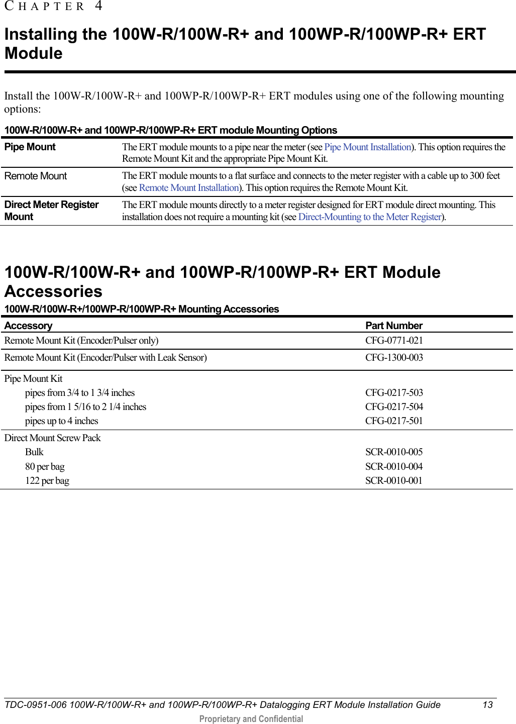  TDC-0951-006 100W-R/100W-R+ and 100WP-R/100WP-R+ Datalogging ERT Module Installation Guide 13   Proprietary and Confidential     Install the 100W-R/100W-R+ and 100WP-R/100WP-R+ ERT modules using one of the following mounting options: 100W-R/100W-R+ and 100WP-R/100WP-R+ ERT module Mounting Options Pipe Mount The ERT module mounts to a pipe near the meter (see Pipe Mount Installation). This option requires the Remote Mount Kit and the appropriate Pipe Mount Kit. Remote Mount The ERT module mounts to a flat surface and connects to the meter register with a cable up to 300 feet (see Remote Mount Installation). This option requires the Remote Mount Kit. Direct Meter Register Mount The ERT module mounts directly to a meter register designed for ERT module direct mounting. This installation does not require a mounting kit (see Direct-Mounting to the Meter Register).      100W-R/100W-R+ and 100WP-R/100WP-R+ ERT Module Accessories 100W-R/100W-R+/100WP-R/100WP-R+ Mounting Accessories Accessory Part Number Remote Mount Kit (Encoder/Pulser only) CFG-0771-021 Remote Mount Kit (Encoder/Pulser with Leak Sensor) CFG-1300-003 Pipe Mount Kit pipes from 3/4 to 1 3/4 inches pipes from 1 5/16 to 2 1/4 inches pipes up to 4 inches  CFG-0217-503 CFG-0217-504 CFG-0217-501 Direct Mount Screw Pack Bulk 80 per bag 122 per bag  SCR-0010-005  SCR-0010-004 SCR-0010-001   CHAPTER  4  Installing the 100W-R/100W-R+ and 100WP-R/100WP-R+ ERT Module 