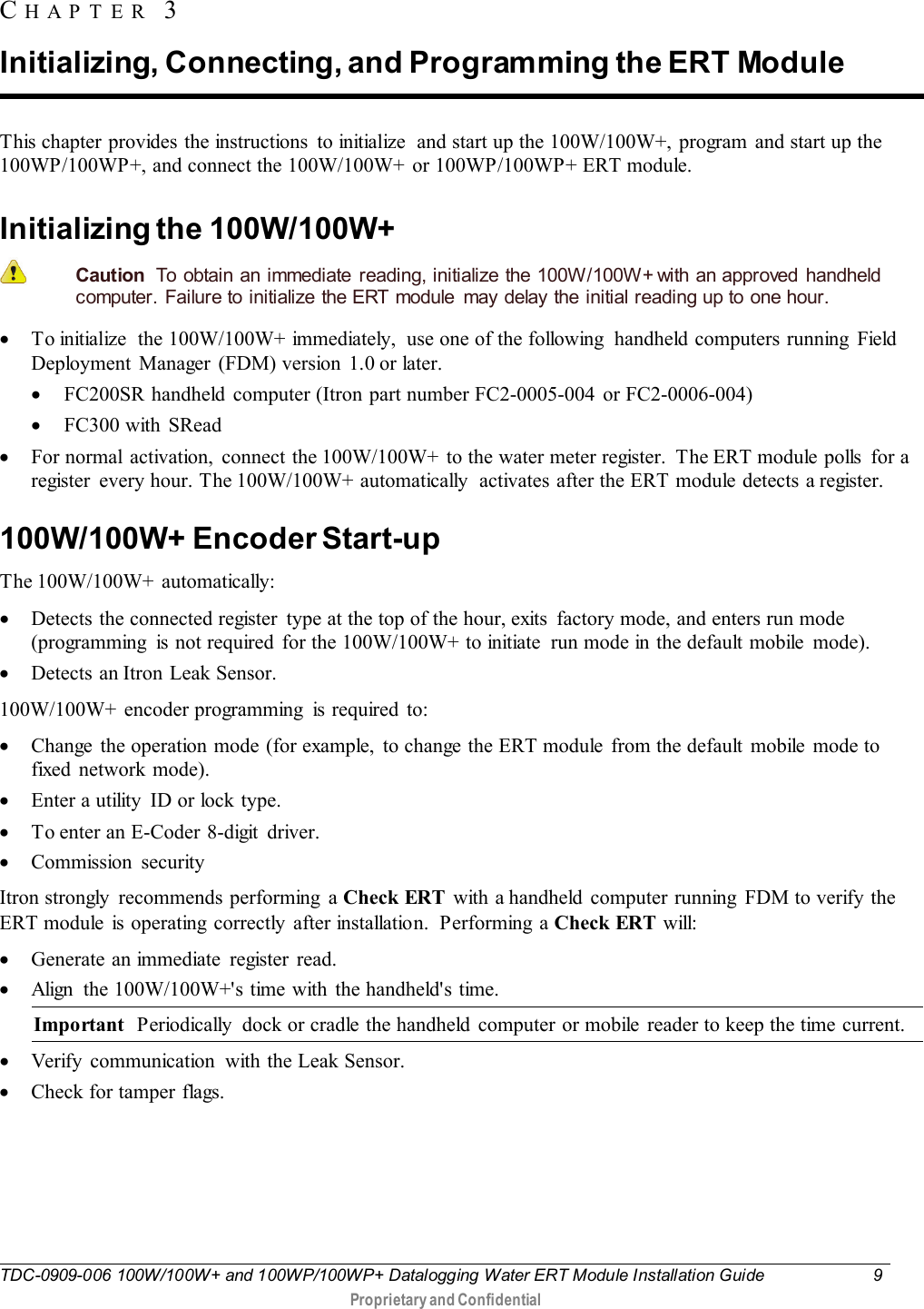  TDC-0909-006 100W/100W+ and 100WP/100WP+ Datalogging Water ERT Module Installation Guide  9   Proprietary and Confidential     This chapter provides the instructions  to initialize  and start up the 100W/100W+, program and start up the 100WP/100WP+, and connect the 100W/100W+ or 100WP/100WP+ ERT module.  Initializing the 100W/100W+   Caution  To obtain an immediate reading, initialize the 100W/100W+ with an approved handheld computer. Failure to initialize the ERT  module  may delay the initial reading up to one hour. • To initialize  the 100W/100W+ immediately,  use one of the following  handheld computers running  Field Deployment Manager (FDM) version 1.0 or later.  • FC200SR handheld  computer (Itron part number FC2-0005-004  or FC2-0006-004) • FC300 with SRead • For normal activation, connect the 100W/100W+ to the water meter register.  The ERT module polls  for a register  every hour. The 100W/100W+ automatically  activates after the ERT module detects a register.    100W/100W+ Encoder Start-up The 100W/100W+  automatically: • Detects the connected register  type at the top of the hour, exits  factory mode, and enters run mode (programming  is not required  for the 100W/100W+ to initiate  run mode in the default mobile  mode).  • Detects an Itron Leak Sensor. 100W/100W+ encoder programming  is required to:  • Change the operation mode (for example,  to change the ERT module  from the default mobile mode to fixed network mode). • Enter a utility  ID or lock type. • To enter an E-Coder 8-digit driver. • Commission security Itron strongly recommends performing a Check ERT  with a handheld computer running  FDM to verify the ERT module is operating correctly after installation. Performing a Check ERT will: • Generate an immediate  register  read. • Align  the 100W/100W+&apos;s time with the handheld&apos;s time. Important  Periodically  dock or cradle the handheld  computer or mobile  reader to keep the time current. • Verify  communication  with the Leak Sensor. • Check for tamper flags.  CHAPTER 3  Initializing, Connecting, and Programming the ERT Module 