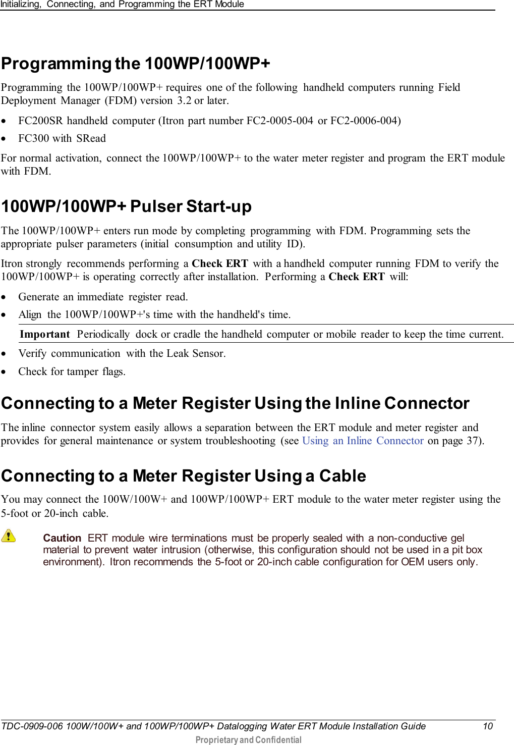 Initializing,  Connecting, and Programming the ERT Module   TDC-0909-006 100W/100W+ and 100WP/100WP+ Datalogging Water ERT Module Installation Guide 10  Proprietary and Confidential    Programming the 100WP/100WP+ Programming  the 100WP/100WP+ requires  one of the following  handheld computers running Field Deployment Manager (FDM) version 3.2 or later. • FC200SR handheld  computer (Itron part number FC2-0005-004  or FC2-0006-004) • FC300 with SRead For normal  activation,  connect the 100WP/100WP+ to the water meter register and program  the ERT module with FDM.   100WP/100WP+ Pulser Start-up The 100WP/100WP+ enters run mode by completing  programming  with FDM. Programming  sets the appropriate pulser parameters (initial  consumption and utility  ID). Itron strongly  recommends performing a Check ERT  with a handheld computer running  FDM to verify the 100WP/100WP+ is operating  correctly after installation.  Performing  a Check ERT will: • Generate an immediate  register  read. • Align  the 100WP/100WP+&apos;s time with the handheld&apos;s time. Important  Periodically  dock or cradle the handheld  computer or mobile  reader to keep the time current. • Verify  communication  with the Leak Sensor. • Check for tamper flags.  Connecting to a Meter Register Using the Inline Connector The inline  connector system easily allows a separation between the ERT module and meter register and provides for general maintenance or system troubleshooting  (see Using  an Inline  Connector on page 37).  Connecting to a Meter Register Using a Cable You may connect the 100W/100W+ and 100WP/100WP+ ERT module to the water meter register  using  the 5-foot or 20-inch cable.  Caution  ERT module wire terminations must be properly sealed with a non-conductive gel material to prevent  water intrusion (otherwise, this configuration should  not be used in a pit box environment). Itron recommends the 5-foot or 20-inch cable configuration for OEM users only.        